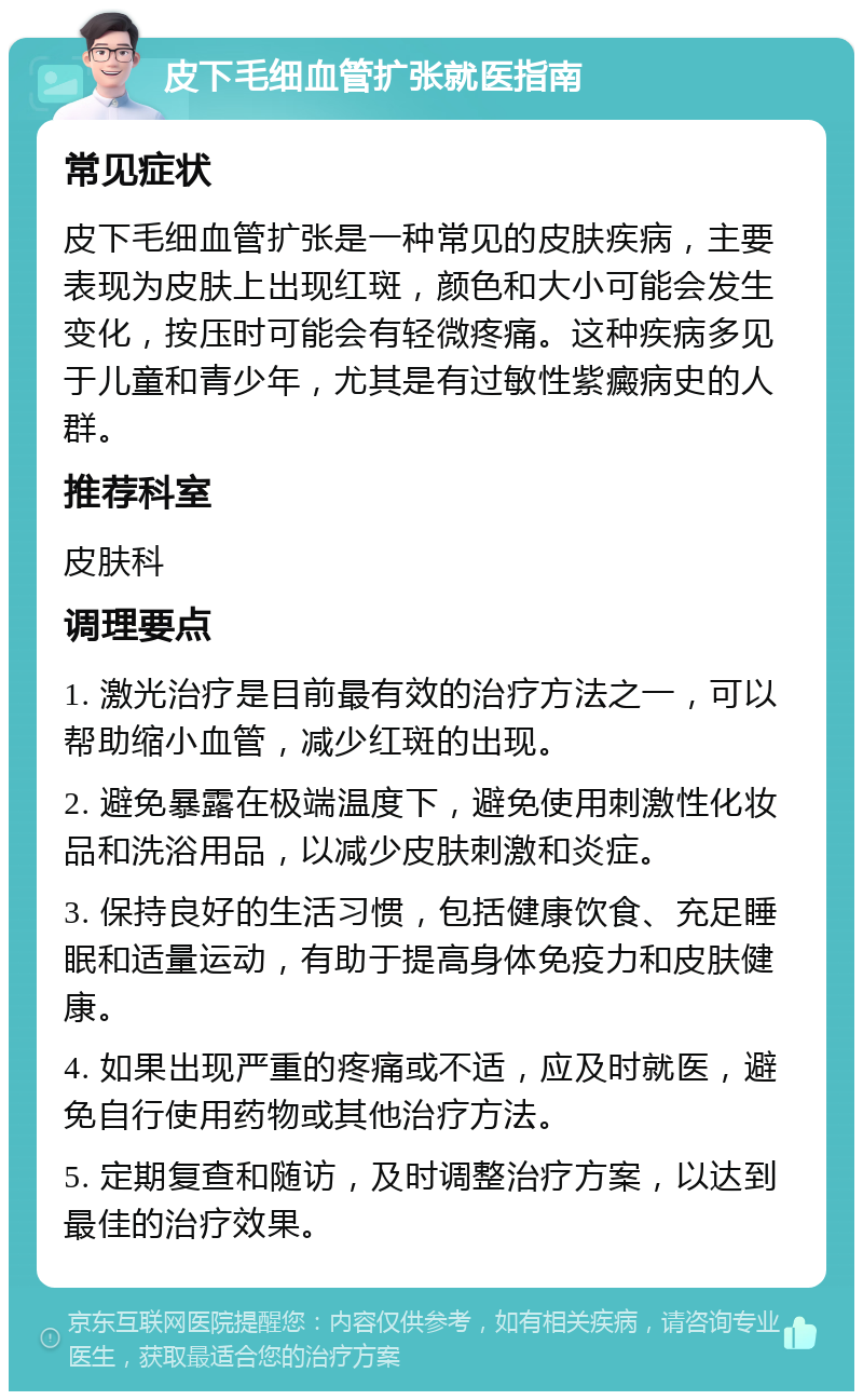 皮下毛细血管扩张就医指南 常见症状 皮下毛细血管扩张是一种常见的皮肤疾病，主要表现为皮肤上出现红斑，颜色和大小可能会发生变化，按压时可能会有轻微疼痛。这种疾病多见于儿童和青少年，尤其是有过敏性紫癜病史的人群。 推荐科室 皮肤科 调理要点 1. 激光治疗是目前最有效的治疗方法之一，可以帮助缩小血管，减少红斑的出现。 2. 避免暴露在极端温度下，避免使用刺激性化妆品和洗浴用品，以减少皮肤刺激和炎症。 3. 保持良好的生活习惯，包括健康饮食、充足睡眠和适量运动，有助于提高身体免疫力和皮肤健康。 4. 如果出现严重的疼痛或不适，应及时就医，避免自行使用药物或其他治疗方法。 5. 定期复查和随访，及时调整治疗方案，以达到最佳的治疗效果。