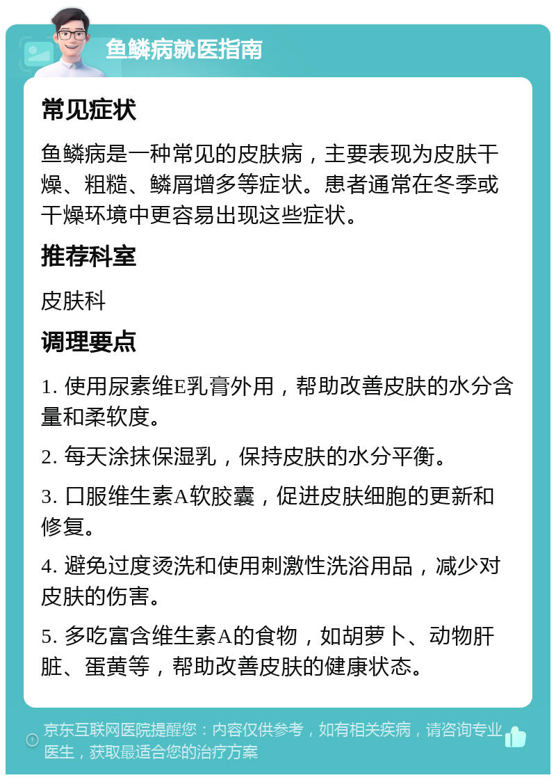 鱼鳞病就医指南 常见症状 鱼鳞病是一种常见的皮肤病，主要表现为皮肤干燥、粗糙、鳞屑增多等症状。患者通常在冬季或干燥环境中更容易出现这些症状。 推荐科室 皮肤科 调理要点 1. 使用尿素维E乳膏外用，帮助改善皮肤的水分含量和柔软度。 2. 每天涂抹保湿乳，保持皮肤的水分平衡。 3. 口服维生素A软胶囊，促进皮肤细胞的更新和修复。 4. 避免过度烫洗和使用刺激性洗浴用品，减少对皮肤的伤害。 5. 多吃富含维生素A的食物，如胡萝卜、动物肝脏、蛋黄等，帮助改善皮肤的健康状态。