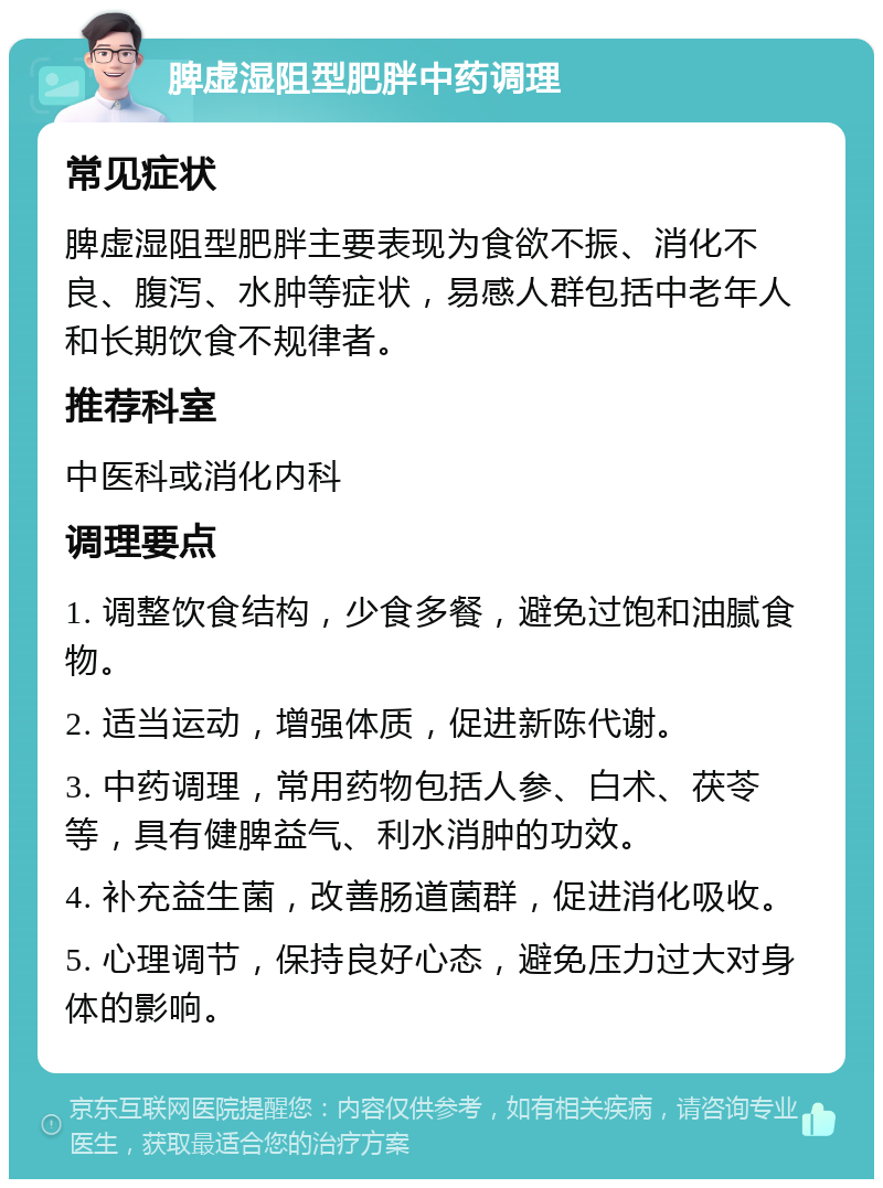 脾虚湿阻型肥胖中药调理 常见症状 脾虚湿阻型肥胖主要表现为食欲不振、消化不良、腹泻、水肿等症状，易感人群包括中老年人和长期饮食不规律者。 推荐科室 中医科或消化内科 调理要点 1. 调整饮食结构，少食多餐，避免过饱和油腻食物。 2. 适当运动，增强体质，促进新陈代谢。 3. 中药调理，常用药物包括人参、白术、茯苓等，具有健脾益气、利水消肿的功效。 4. 补充益生菌，改善肠道菌群，促进消化吸收。 5. 心理调节，保持良好心态，避免压力过大对身体的影响。