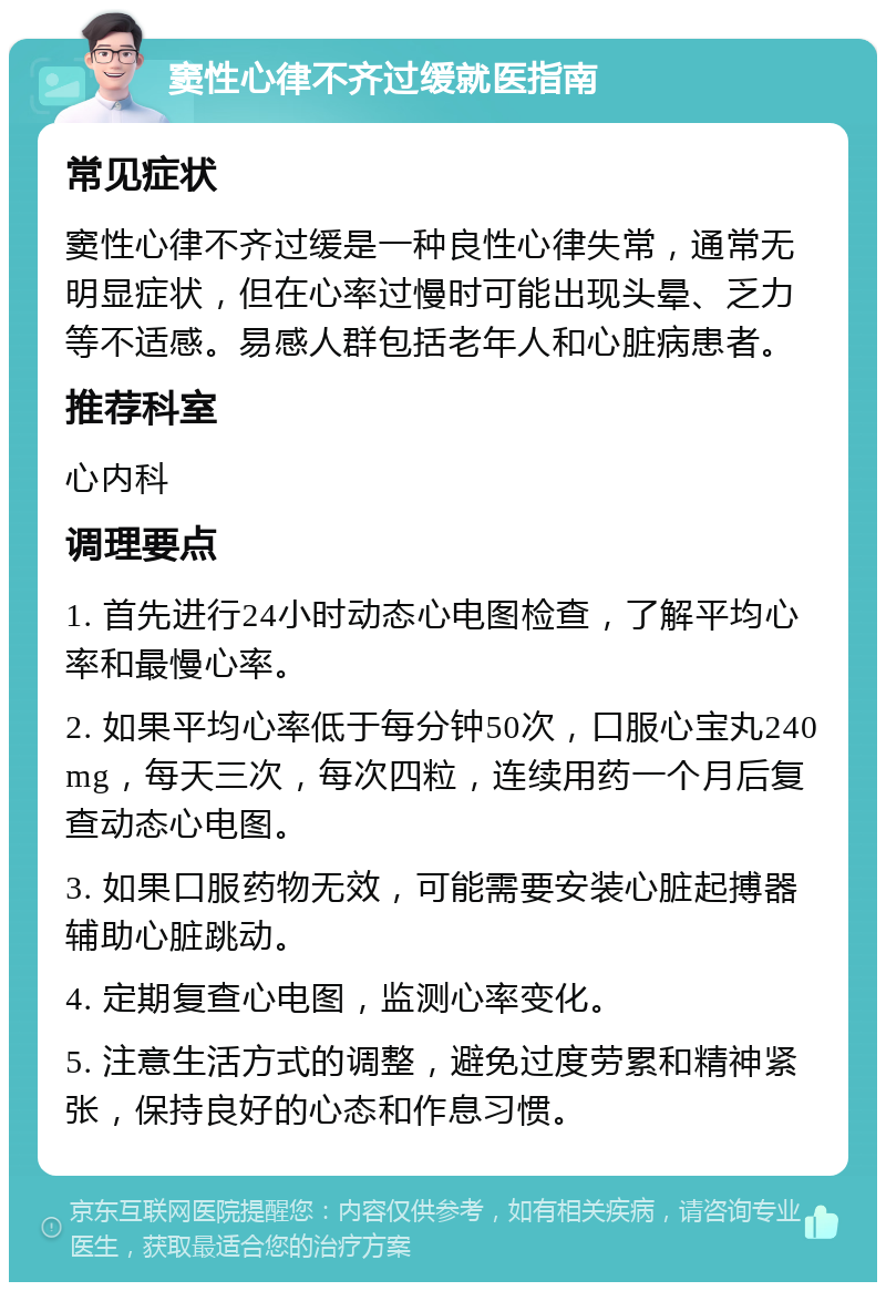 窦性心律不齐过缓就医指南 常见症状 窦性心律不齐过缓是一种良性心律失常，通常无明显症状，但在心率过慢时可能出现头晕、乏力等不适感。易感人群包括老年人和心脏病患者。 推荐科室 心内科 调理要点 1. 首先进行24小时动态心电图检查，了解平均心率和最慢心率。 2. 如果平均心率低于每分钟50次，口服心宝丸240mg，每天三次，每次四粒，连续用药一个月后复查动态心电图。 3. 如果口服药物无效，可能需要安装心脏起搏器辅助心脏跳动。 4. 定期复查心电图，监测心率变化。 5. 注意生活方式的调整，避免过度劳累和精神紧张，保持良好的心态和作息习惯。