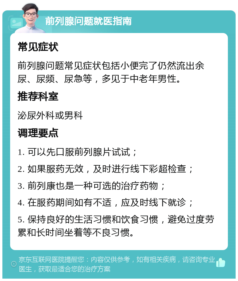 前列腺问题就医指南 常见症状 前列腺问题常见症状包括小便完了仍然流出余尿、尿频、尿急等，多见于中老年男性。 推荐科室 泌尿外科或男科 调理要点 1. 可以先口服前列腺片试试； 2. 如果服药无效，及时进行线下彩超检查； 3. 前列康也是一种可选的治疗药物； 4. 在服药期间如有不适，应及时线下就诊； 5. 保持良好的生活习惯和饮食习惯，避免过度劳累和长时间坐着等不良习惯。