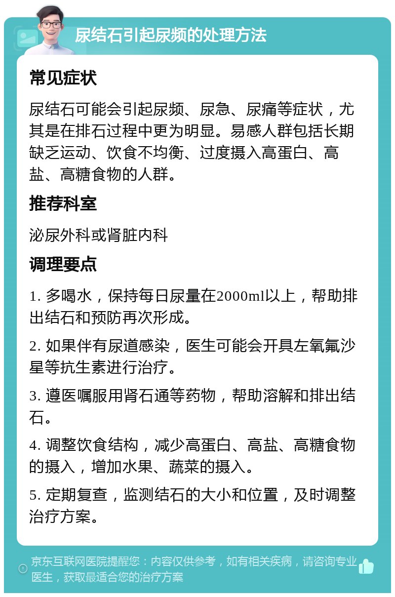 尿结石引起尿频的处理方法 常见症状 尿结石可能会引起尿频、尿急、尿痛等症状，尤其是在排石过程中更为明显。易感人群包括长期缺乏运动、饮食不均衡、过度摄入高蛋白、高盐、高糖食物的人群。 推荐科室 泌尿外科或肾脏内科 调理要点 1. 多喝水，保持每日尿量在2000ml以上，帮助排出结石和预防再次形成。 2. 如果伴有尿道感染，医生可能会开具左氧氟沙星等抗生素进行治疗。 3. 遵医嘱服用肾石通等药物，帮助溶解和排出结石。 4. 调整饮食结构，减少高蛋白、高盐、高糖食物的摄入，增加水果、蔬菜的摄入。 5. 定期复查，监测结石的大小和位置，及时调整治疗方案。