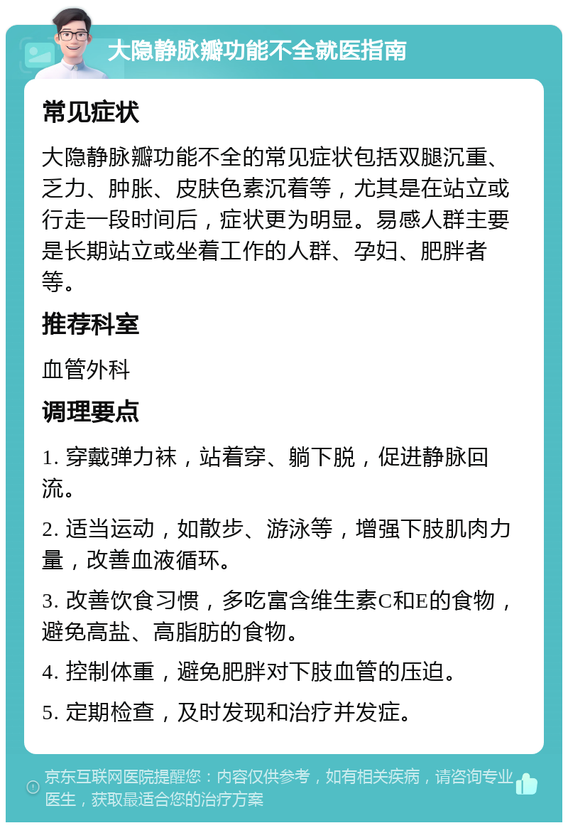 大隐静脉瓣功能不全就医指南 常见症状 大隐静脉瓣功能不全的常见症状包括双腿沉重、乏力、肿胀、皮肤色素沉着等，尤其是在站立或行走一段时间后，症状更为明显。易感人群主要是长期站立或坐着工作的人群、孕妇、肥胖者等。 推荐科室 血管外科 调理要点 1. 穿戴弹力袜，站着穿、躺下脱，促进静脉回流。 2. 适当运动，如散步、游泳等，增强下肢肌肉力量，改善血液循环。 3. 改善饮食习惯，多吃富含维生素C和E的食物，避免高盐、高脂肪的食物。 4. 控制体重，避免肥胖对下肢血管的压迫。 5. 定期检查，及时发现和治疗并发症。