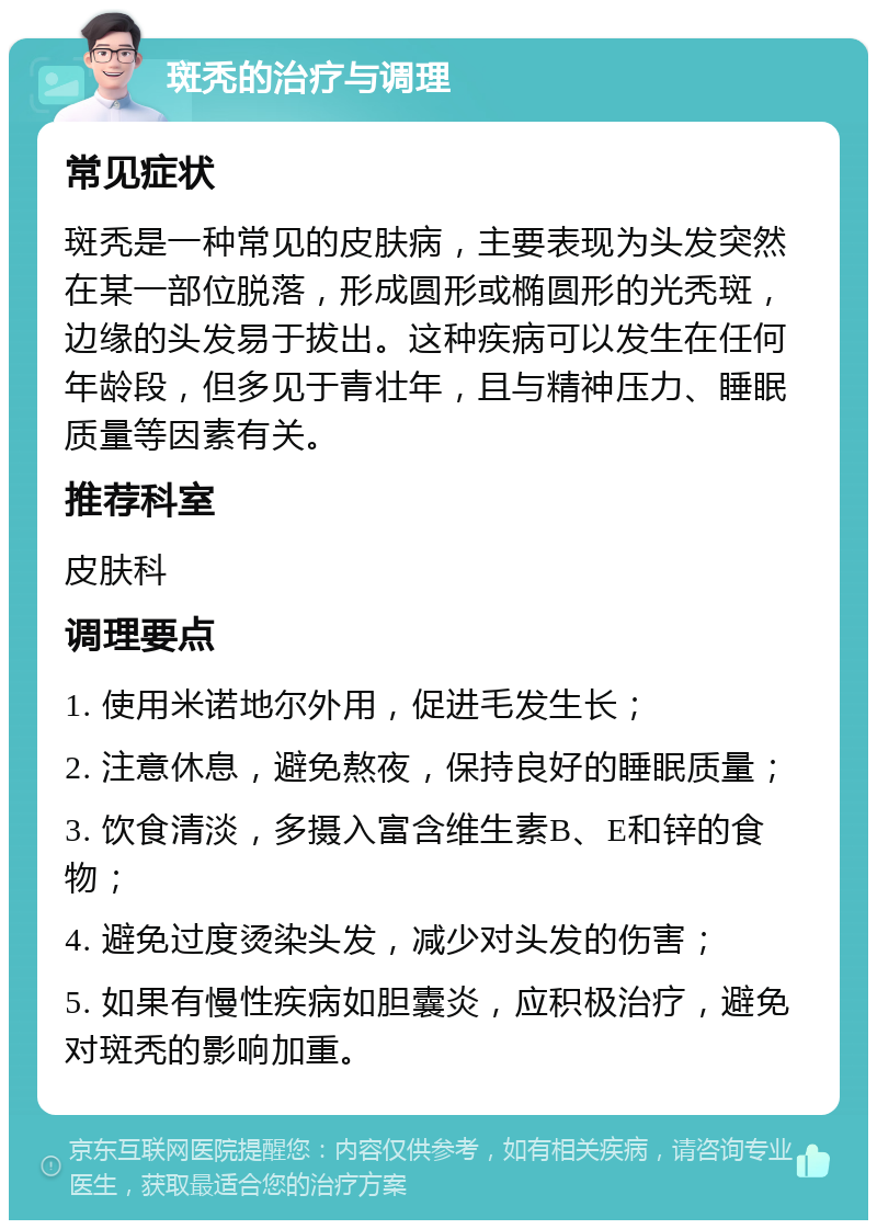 斑秃的治疗与调理 常见症状 斑秃是一种常见的皮肤病，主要表现为头发突然在某一部位脱落，形成圆形或椭圆形的光秃斑，边缘的头发易于拔出。这种疾病可以发生在任何年龄段，但多见于青壮年，且与精神压力、睡眠质量等因素有关。 推荐科室 皮肤科 调理要点 1. 使用米诺地尔外用，促进毛发生长； 2. 注意休息，避免熬夜，保持良好的睡眠质量； 3. 饮食清淡，多摄入富含维生素B、E和锌的食物； 4. 避免过度烫染头发，减少对头发的伤害； 5. 如果有慢性疾病如胆囊炎，应积极治疗，避免对斑秃的影响加重。