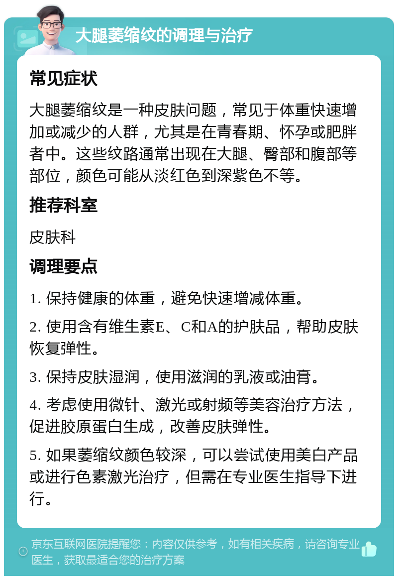 大腿萎缩纹的调理与治疗 常见症状 大腿萎缩纹是一种皮肤问题，常见于体重快速增加或减少的人群，尤其是在青春期、怀孕或肥胖者中。这些纹路通常出现在大腿、臀部和腹部等部位，颜色可能从淡红色到深紫色不等。 推荐科室 皮肤科 调理要点 1. 保持健康的体重，避免快速增减体重。 2. 使用含有维生素E、C和A的护肤品，帮助皮肤恢复弹性。 3. 保持皮肤湿润，使用滋润的乳液或油膏。 4. 考虑使用微针、激光或射频等美容治疗方法，促进胶原蛋白生成，改善皮肤弹性。 5. 如果萎缩纹颜色较深，可以尝试使用美白产品或进行色素激光治疗，但需在专业医生指导下进行。