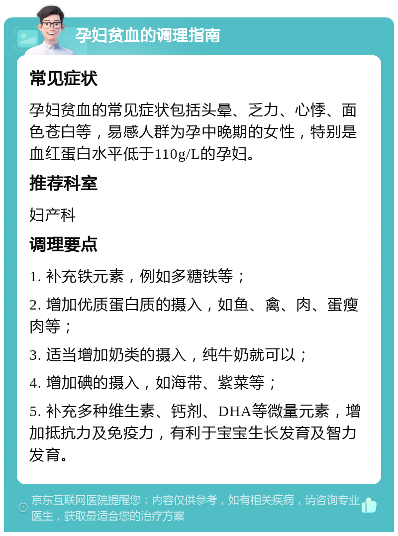 孕妇贫血的调理指南 常见症状 孕妇贫血的常见症状包括头晕、乏力、心悸、面色苍白等，易感人群为孕中晚期的女性，特别是血红蛋白水平低于110g/L的孕妇。 推荐科室 妇产科 调理要点 1. 补充铁元素，例如多糖铁等； 2. 增加优质蛋白质的摄入，如鱼、禽、肉、蛋瘦肉等； 3. 适当增加奶类的摄入，纯牛奶就可以； 4. 增加碘的摄入，如海带、紫菜等； 5. 补充多种维生素、钙剂、DHA等微量元素，增加抵抗力及免疫力，有利于宝宝生长发育及智力发育。