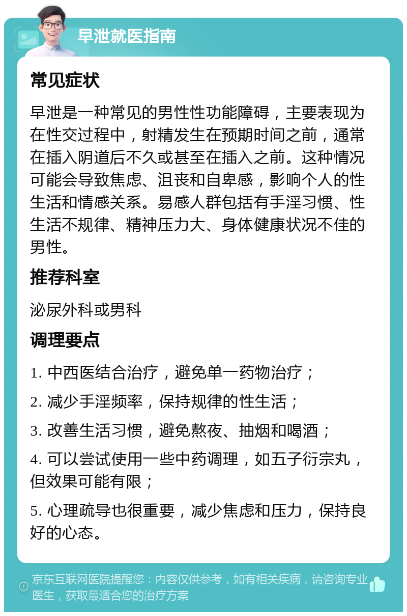 早泄就医指南 常见症状 早泄是一种常见的男性性功能障碍，主要表现为在性交过程中，射精发生在预期时间之前，通常在插入阴道后不久或甚至在插入之前。这种情况可能会导致焦虑、沮丧和自卑感，影响个人的性生活和情感关系。易感人群包括有手淫习惯、性生活不规律、精神压力大、身体健康状况不佳的男性。 推荐科室 泌尿外科或男科 调理要点 1. 中西医结合治疗，避免单一药物治疗； 2. 减少手淫频率，保持规律的性生活； 3. 改善生活习惯，避免熬夜、抽烟和喝酒； 4. 可以尝试使用一些中药调理，如五子衍宗丸，但效果可能有限； 5. 心理疏导也很重要，减少焦虑和压力，保持良好的心态。