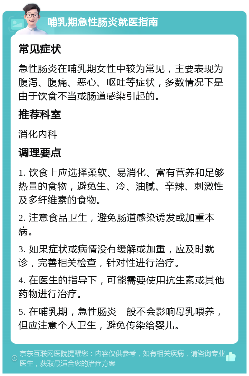 哺乳期急性肠炎就医指南 常见症状 急性肠炎在哺乳期女性中较为常见，主要表现为腹泻、腹痛、恶心、呕吐等症状，多数情况下是由于饮食不当或肠道感染引起的。 推荐科室 消化内科 调理要点 1. 饮食上应选择柔软、易消化、富有营养和足够热量的食物，避免生、冷、油腻、辛辣、刺激性及多纤维素的食物。 2. 注意食品卫生，避免肠道感染诱发或加重本病。 3. 如果症状或病情没有缓解或加重，应及时就诊，完善相关检查，针对性进行治疗。 4. 在医生的指导下，可能需要使用抗生素或其他药物进行治疗。 5. 在哺乳期，急性肠炎一般不会影响母乳喂养，但应注意个人卫生，避免传染给婴儿。