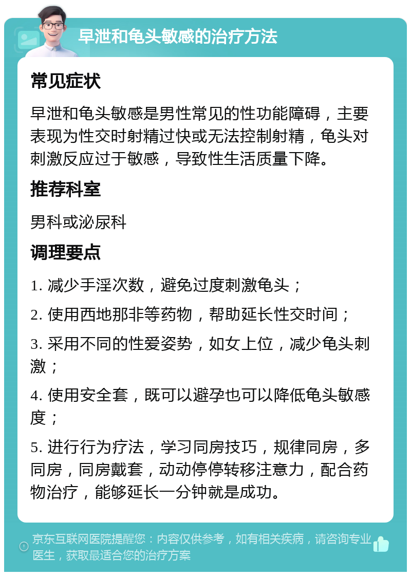 早泄和龟头敏感的治疗方法 常见症状 早泄和龟头敏感是男性常见的性功能障碍，主要表现为性交时射精过快或无法控制射精，龟头对刺激反应过于敏感，导致性生活质量下降。 推荐科室 男科或泌尿科 调理要点 1. 减少手淫次数，避免过度刺激龟头； 2. 使用西地那非等药物，帮助延长性交时间； 3. 采用不同的性爱姿势，如女上位，减少龟头刺激； 4. 使用安全套，既可以避孕也可以降低龟头敏感度； 5. 进行行为疗法，学习同房技巧，规律同房，多同房，同房戴套，动动停停转移注意力，配合药物治疗，能够延长一分钟就是成功。