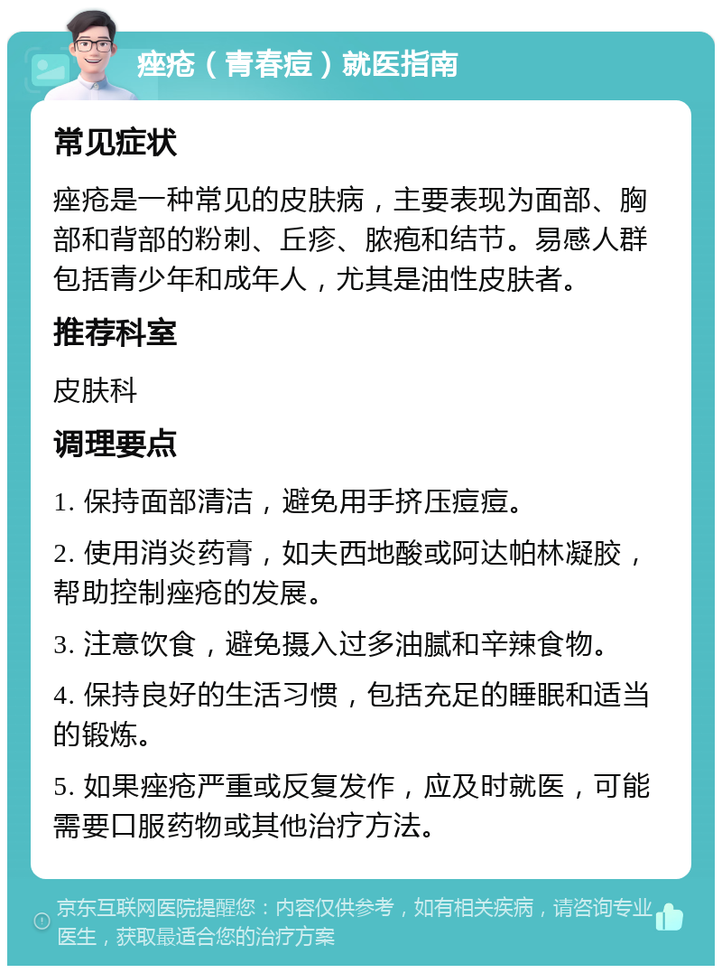 痤疮（青春痘）就医指南 常见症状 痤疮是一种常见的皮肤病，主要表现为面部、胸部和背部的粉刺、丘疹、脓疱和结节。易感人群包括青少年和成年人，尤其是油性皮肤者。 推荐科室 皮肤科 调理要点 1. 保持面部清洁，避免用手挤压痘痘。 2. 使用消炎药膏，如夫西地酸或阿达帕林凝胶，帮助控制痤疮的发展。 3. 注意饮食，避免摄入过多油腻和辛辣食物。 4. 保持良好的生活习惯，包括充足的睡眠和适当的锻炼。 5. 如果痤疮严重或反复发作，应及时就医，可能需要口服药物或其他治疗方法。