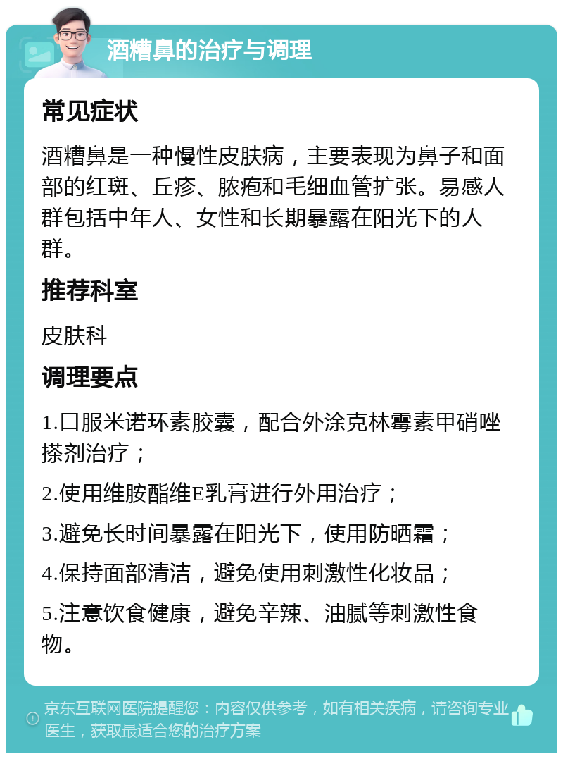 酒糟鼻的治疗与调理 常见症状 酒糟鼻是一种慢性皮肤病，主要表现为鼻子和面部的红斑、丘疹、脓疱和毛细血管扩张。易感人群包括中年人、女性和长期暴露在阳光下的人群。 推荐科室 皮肤科 调理要点 1.口服米诺环素胶囊，配合外涂克林霉素甲硝唑搽剂治疗； 2.使用维胺酯维E乳膏进行外用治疗； 3.避免长时间暴露在阳光下，使用防晒霜； 4.保持面部清洁，避免使用刺激性化妆品； 5.注意饮食健康，避免辛辣、油腻等刺激性食物。