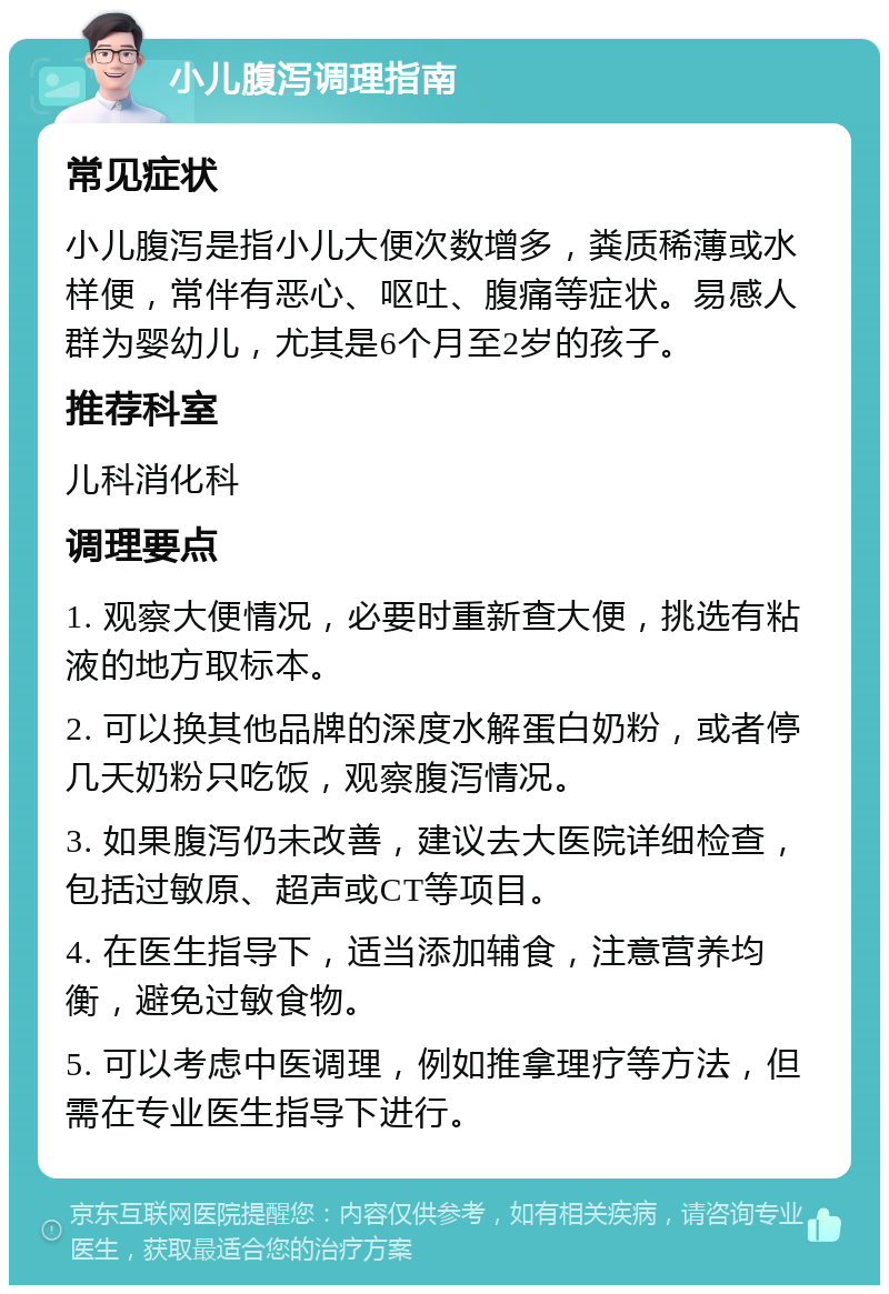 小儿腹泻调理指南 常见症状 小儿腹泻是指小儿大便次数增多，粪质稀薄或水样便，常伴有恶心、呕吐、腹痛等症状。易感人群为婴幼儿，尤其是6个月至2岁的孩子。 推荐科室 儿科消化科 调理要点 1. 观察大便情况，必要时重新查大便，挑选有粘液的地方取标本。 2. 可以换其他品牌的深度水解蛋白奶粉，或者停几天奶粉只吃饭，观察腹泻情况。 3. 如果腹泻仍未改善，建议去大医院详细检查，包括过敏原、超声或CT等项目。 4. 在医生指导下，适当添加辅食，注意营养均衡，避免过敏食物。 5. 可以考虑中医调理，例如推拿理疗等方法，但需在专业医生指导下进行。