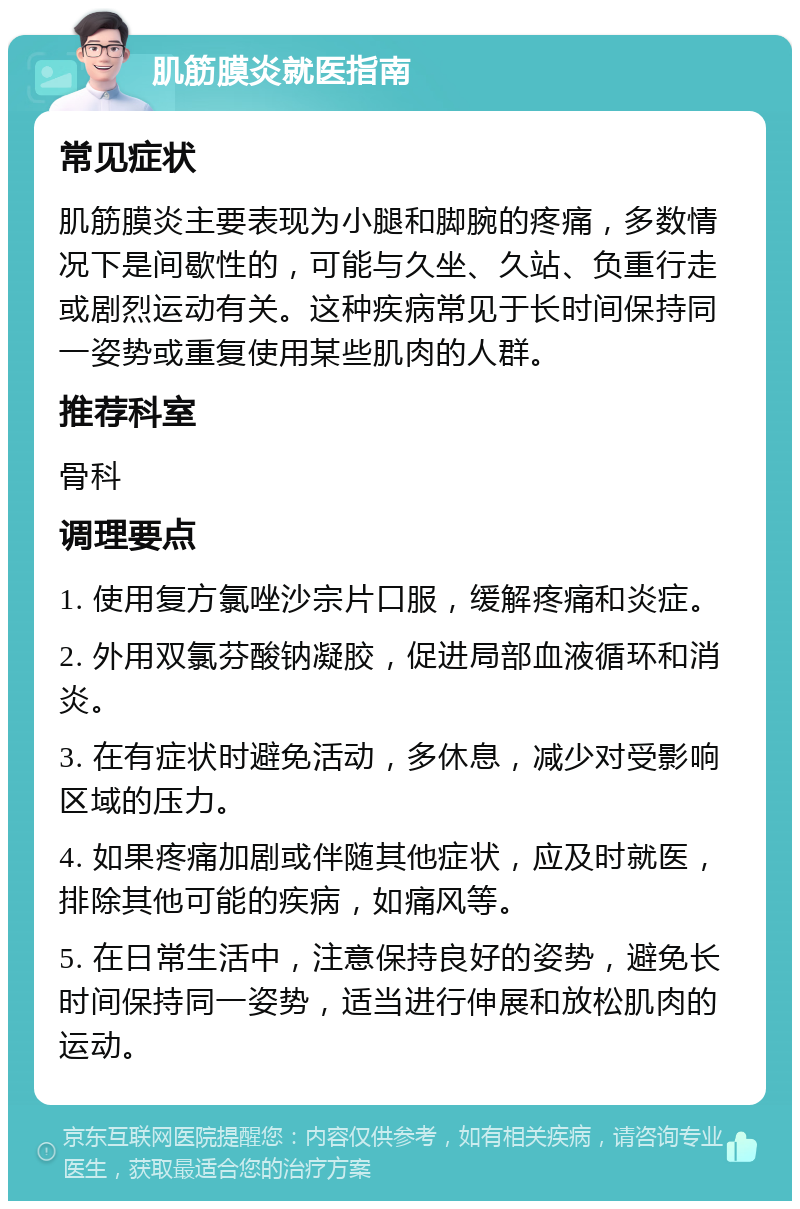 肌筋膜炎就医指南 常见症状 肌筋膜炎主要表现为小腿和脚腕的疼痛，多数情况下是间歇性的，可能与久坐、久站、负重行走或剧烈运动有关。这种疾病常见于长时间保持同一姿势或重复使用某些肌肉的人群。 推荐科室 骨科 调理要点 1. 使用复方氯唑沙宗片口服，缓解疼痛和炎症。 2. 外用双氯芬酸钠凝胶，促进局部血液循环和消炎。 3. 在有症状时避免活动，多休息，减少对受影响区域的压力。 4. 如果疼痛加剧或伴随其他症状，应及时就医，排除其他可能的疾病，如痛风等。 5. 在日常生活中，注意保持良好的姿势，避免长时间保持同一姿势，适当进行伸展和放松肌肉的运动。