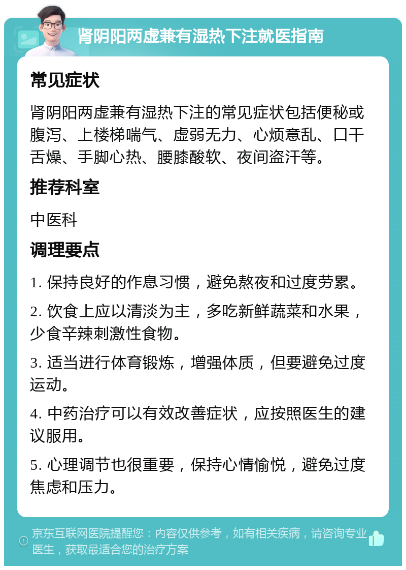 肾阴阳两虚兼有湿热下注就医指南 常见症状 肾阴阳两虚兼有湿热下注的常见症状包括便秘或腹泻、上楼梯喘气、虚弱无力、心烦意乱、口干舌燥、手脚心热、腰膝酸软、夜间盗汗等。 推荐科室 中医科 调理要点 1. 保持良好的作息习惯，避免熬夜和过度劳累。 2. 饮食上应以清淡为主，多吃新鲜蔬菜和水果，少食辛辣刺激性食物。 3. 适当进行体育锻炼，增强体质，但要避免过度运动。 4. 中药治疗可以有效改善症状，应按照医生的建议服用。 5. 心理调节也很重要，保持心情愉悦，避免过度焦虑和压力。