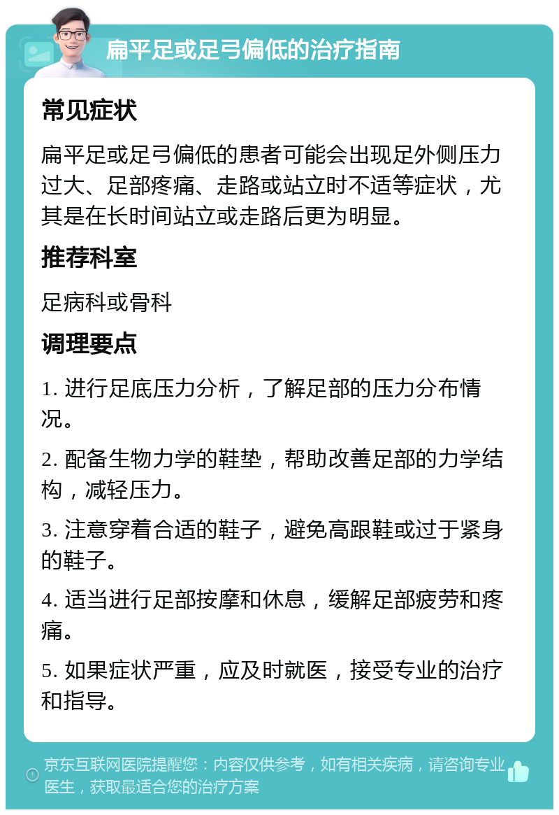 扁平足或足弓偏低的治疗指南 常见症状 扁平足或足弓偏低的患者可能会出现足外侧压力过大、足部疼痛、走路或站立时不适等症状，尤其是在长时间站立或走路后更为明显。 推荐科室 足病科或骨科 调理要点 1. 进行足底压力分析，了解足部的压力分布情况。 2. 配备生物力学的鞋垫，帮助改善足部的力学结构，减轻压力。 3. 注意穿着合适的鞋子，避免高跟鞋或过于紧身的鞋子。 4. 适当进行足部按摩和休息，缓解足部疲劳和疼痛。 5. 如果症状严重，应及时就医，接受专业的治疗和指导。