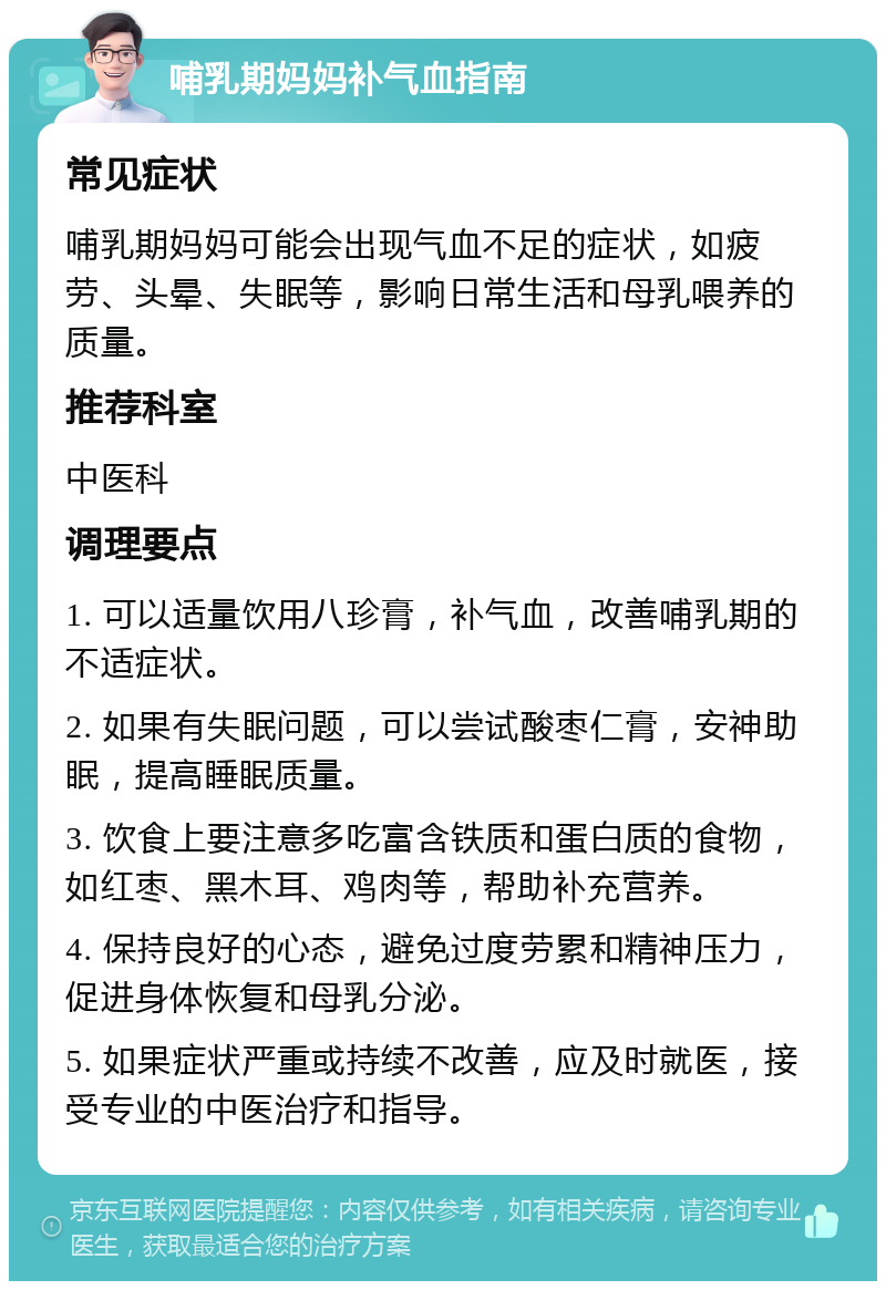 哺乳期妈妈补气血指南 常见症状 哺乳期妈妈可能会出现气血不足的症状，如疲劳、头晕、失眠等，影响日常生活和母乳喂养的质量。 推荐科室 中医科 调理要点 1. 可以适量饮用八珍膏，补气血，改善哺乳期的不适症状。 2. 如果有失眠问题，可以尝试酸枣仁膏，安神助眠，提高睡眠质量。 3. 饮食上要注意多吃富含铁质和蛋白质的食物，如红枣、黑木耳、鸡肉等，帮助补充营养。 4. 保持良好的心态，避免过度劳累和精神压力，促进身体恢复和母乳分泌。 5. 如果症状严重或持续不改善，应及时就医，接受专业的中医治疗和指导。