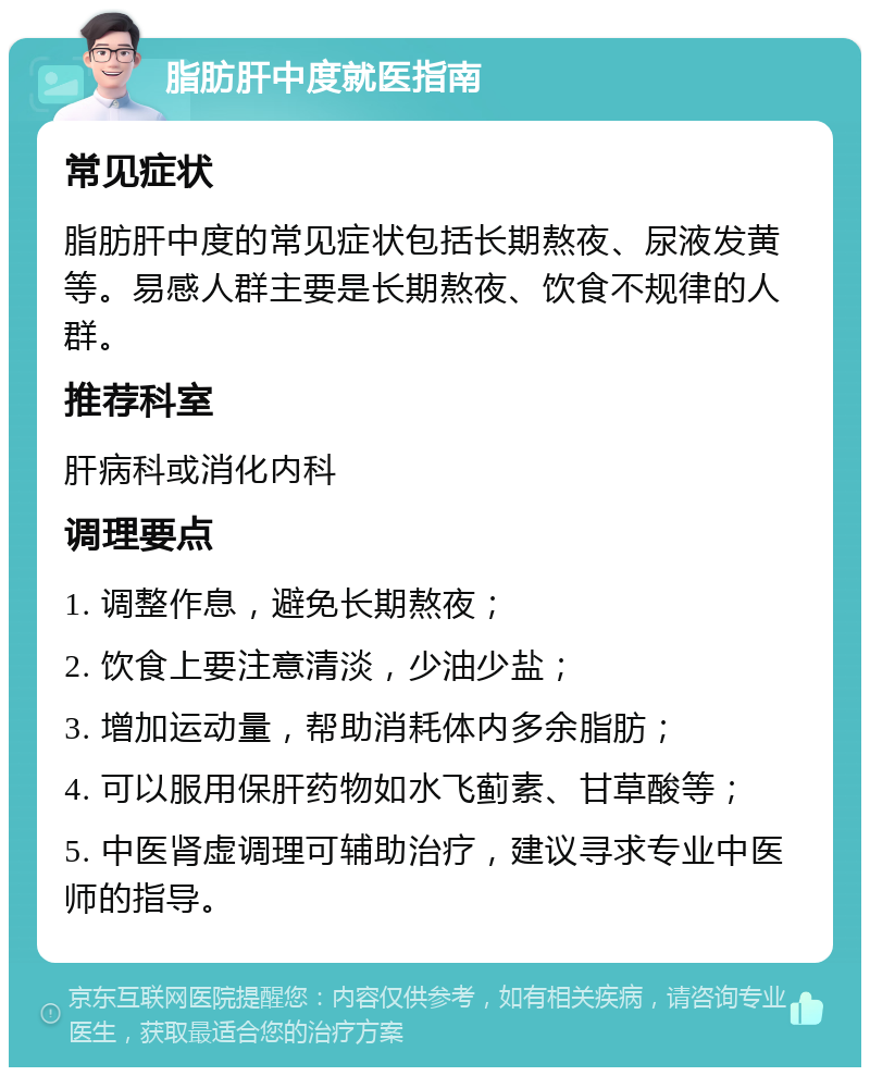 脂肪肝中度就医指南 常见症状 脂肪肝中度的常见症状包括长期熬夜、尿液发黄等。易感人群主要是长期熬夜、饮食不规律的人群。 推荐科室 肝病科或消化内科 调理要点 1. 调整作息，避免长期熬夜； 2. 饮食上要注意清淡，少油少盐； 3. 增加运动量，帮助消耗体内多余脂肪； 4. 可以服用保肝药物如水飞蓟素、甘草酸等； 5. 中医肾虚调理可辅助治疗，建议寻求专业中医师的指导。