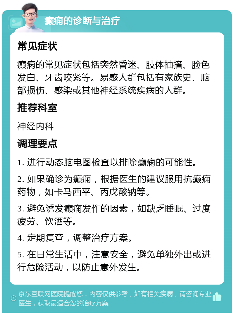 癫痫的诊断与治疗 常见症状 癫痫的常见症状包括突然昏迷、肢体抽搐、脸色发白、牙齿咬紧等。易感人群包括有家族史、脑部损伤、感染或其他神经系统疾病的人群。 推荐科室 神经内科 调理要点 1. 进行动态脑电图检查以排除癫痫的可能性。 2. 如果确诊为癫痫，根据医生的建议服用抗癫痫药物，如卡马西平、丙戊酸钠等。 3. 避免诱发癫痫发作的因素，如缺乏睡眠、过度疲劳、饮酒等。 4. 定期复查，调整治疗方案。 5. 在日常生活中，注意安全，避免单独外出或进行危险活动，以防止意外发生。