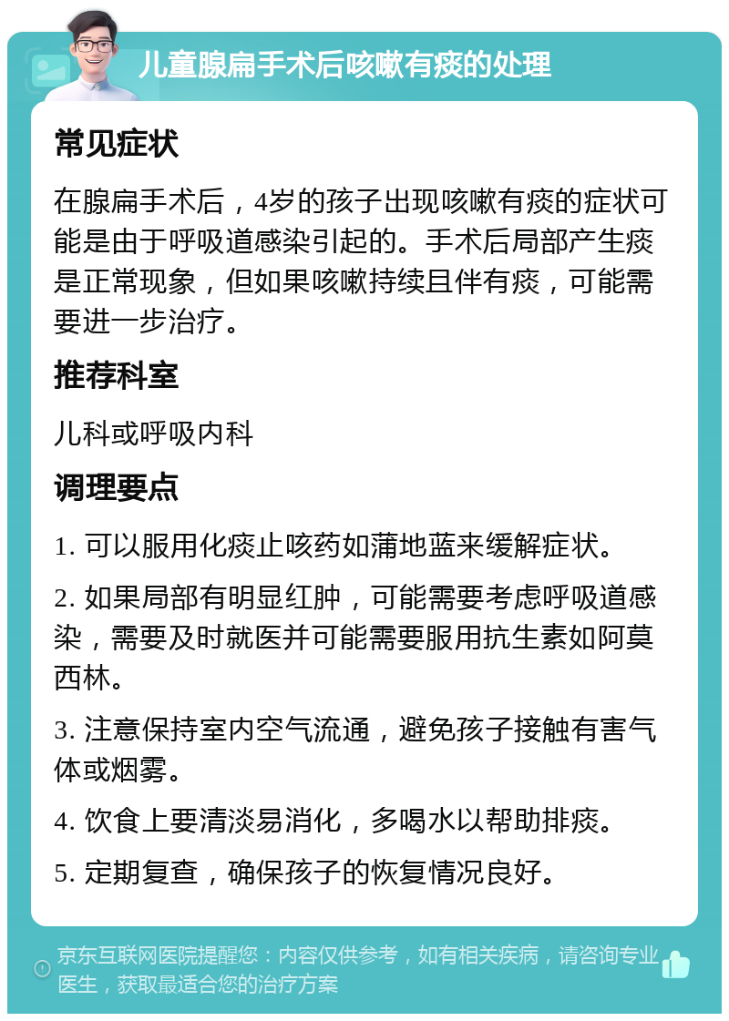 儿童腺扁手术后咳嗽有痰的处理 常见症状 在腺扁手术后，4岁的孩子出现咳嗽有痰的症状可能是由于呼吸道感染引起的。手术后局部产生痰是正常现象，但如果咳嗽持续且伴有痰，可能需要进一步治疗。 推荐科室 儿科或呼吸内科 调理要点 1. 可以服用化痰止咳药如蒲地蓝来缓解症状。 2. 如果局部有明显红肿，可能需要考虑呼吸道感染，需要及时就医并可能需要服用抗生素如阿莫西林。 3. 注意保持室内空气流通，避免孩子接触有害气体或烟雾。 4. 饮食上要清淡易消化，多喝水以帮助排痰。 5. 定期复查，确保孩子的恢复情况良好。