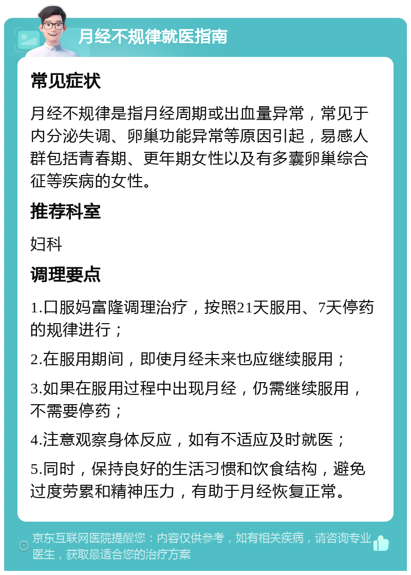 月经不规律就医指南 常见症状 月经不规律是指月经周期或出血量异常，常见于内分泌失调、卵巢功能异常等原因引起，易感人群包括青春期、更年期女性以及有多囊卵巢综合征等疾病的女性。 推荐科室 妇科 调理要点 1.口服妈富隆调理治疗，按照21天服用、7天停药的规律进行； 2.在服用期间，即使月经未来也应继续服用； 3.如果在服用过程中出现月经，仍需继续服用，不需要停药； 4.注意观察身体反应，如有不适应及时就医； 5.同时，保持良好的生活习惯和饮食结构，避免过度劳累和精神压力，有助于月经恢复正常。