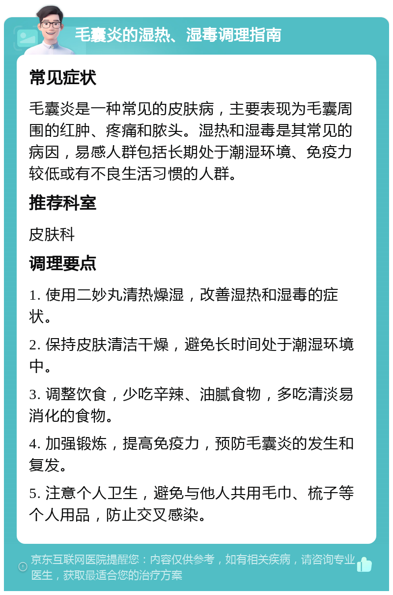 毛囊炎的湿热、湿毒调理指南 常见症状 毛囊炎是一种常见的皮肤病，主要表现为毛囊周围的红肿、疼痛和脓头。湿热和湿毒是其常见的病因，易感人群包括长期处于潮湿环境、免疫力较低或有不良生活习惯的人群。 推荐科室 皮肤科 调理要点 1. 使用二妙丸清热燥湿，改善湿热和湿毒的症状。 2. 保持皮肤清洁干燥，避免长时间处于潮湿环境中。 3. 调整饮食，少吃辛辣、油腻食物，多吃清淡易消化的食物。 4. 加强锻炼，提高免疫力，预防毛囊炎的发生和复发。 5. 注意个人卫生，避免与他人共用毛巾、梳子等个人用品，防止交叉感染。