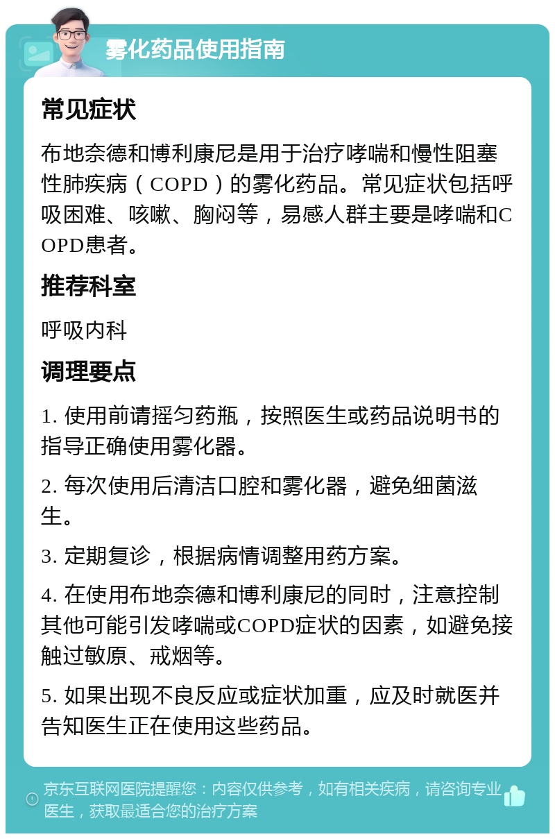 雾化药品使用指南 常见症状 布地奈德和博利康尼是用于治疗哮喘和慢性阻塞性肺疾病（COPD）的雾化药品。常见症状包括呼吸困难、咳嗽、胸闷等，易感人群主要是哮喘和COPD患者。 推荐科室 呼吸内科 调理要点 1. 使用前请摇匀药瓶，按照医生或药品说明书的指导正确使用雾化器。 2. 每次使用后清洁口腔和雾化器，避免细菌滋生。 3. 定期复诊，根据病情调整用药方案。 4. 在使用布地奈德和博利康尼的同时，注意控制其他可能引发哮喘或COPD症状的因素，如避免接触过敏原、戒烟等。 5. 如果出现不良反应或症状加重，应及时就医并告知医生正在使用这些药品。