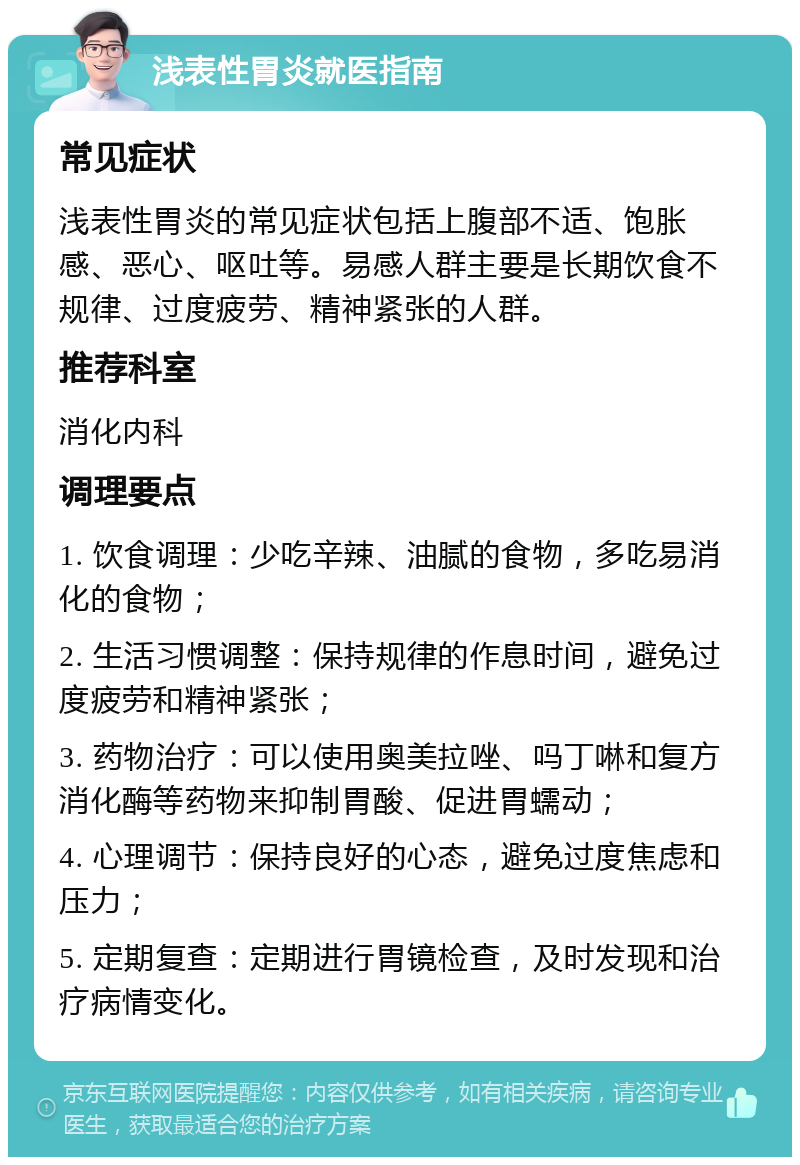 浅表性胃炎就医指南 常见症状 浅表性胃炎的常见症状包括上腹部不适、饱胀感、恶心、呕吐等。易感人群主要是长期饮食不规律、过度疲劳、精神紧张的人群。 推荐科室 消化内科 调理要点 1. 饮食调理：少吃辛辣、油腻的食物，多吃易消化的食物； 2. 生活习惯调整：保持规律的作息时间，避免过度疲劳和精神紧张； 3. 药物治疗：可以使用奥美拉唑、吗丁啉和复方消化酶等药物来抑制胃酸、促进胃蠕动； 4. 心理调节：保持良好的心态，避免过度焦虑和压力； 5. 定期复查：定期进行胃镜检查，及时发现和治疗病情变化。