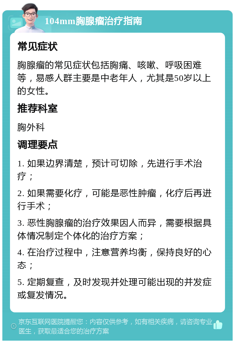 104mm胸腺瘤治疗指南 常见症状 胸腺瘤的常见症状包括胸痛、咳嗽、呼吸困难等，易感人群主要是中老年人，尤其是50岁以上的女性。 推荐科室 胸外科 调理要点 1. 如果边界清楚，预计可切除，先进行手术治疗； 2. 如果需要化疗，可能是恶性肿瘤，化疗后再进行手术； 3. 恶性胸腺瘤的治疗效果因人而异，需要根据具体情况制定个体化的治疗方案； 4. 在治疗过程中，注意营养均衡，保持良好的心态； 5. 定期复查，及时发现并处理可能出现的并发症或复发情况。