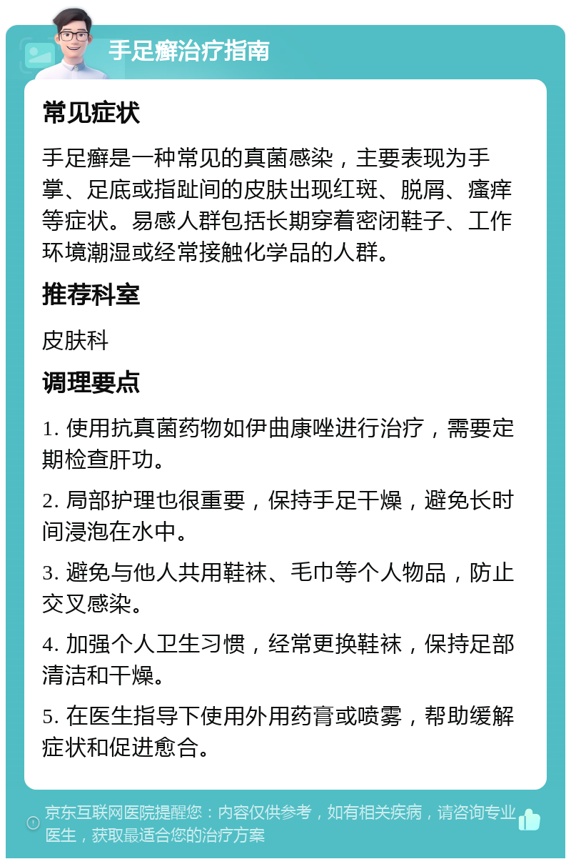 手足癣治疗指南 常见症状 手足癣是一种常见的真菌感染，主要表现为手掌、足底或指趾间的皮肤出现红斑、脱屑、瘙痒等症状。易感人群包括长期穿着密闭鞋子、工作环境潮湿或经常接触化学品的人群。 推荐科室 皮肤科 调理要点 1. 使用抗真菌药物如伊曲康唑进行治疗，需要定期检查肝功。 2. 局部护理也很重要，保持手足干燥，避免长时间浸泡在水中。 3. 避免与他人共用鞋袜、毛巾等个人物品，防止交叉感染。 4. 加强个人卫生习惯，经常更换鞋袜，保持足部清洁和干燥。 5. 在医生指导下使用外用药膏或喷雾，帮助缓解症状和促进愈合。