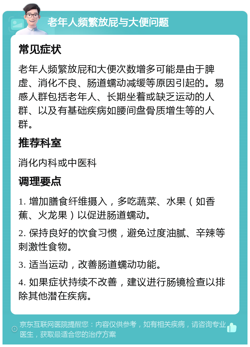 老年人频繁放屁与大便问题 常见症状 老年人频繁放屁和大便次数增多可能是由于脾虚、消化不良、肠道蠕动减缓等原因引起的。易感人群包括老年人、长期坐着或缺乏运动的人群、以及有基础疾病如腰间盘骨质增生等的人群。 推荐科室 消化内科或中医科 调理要点 1. 增加膳食纤维摄入，多吃蔬菜、水果（如香蕉、火龙果）以促进肠道蠕动。 2. 保持良好的饮食习惯，避免过度油腻、辛辣等刺激性食物。 3. 适当运动，改善肠道蠕动功能。 4. 如果症状持续不改善，建议进行肠镜检查以排除其他潜在疾病。