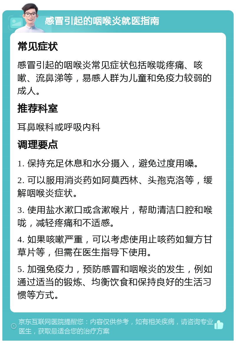 感冒引起的咽喉炎就医指南 常见症状 感冒引起的咽喉炎常见症状包括喉咙疼痛、咳嗽、流鼻涕等，易感人群为儿童和免疫力较弱的成人。 推荐科室 耳鼻喉科或呼吸内科 调理要点 1. 保持充足休息和水分摄入，避免过度用嗓。 2. 可以服用消炎药如阿莫西林、头孢克洛等，缓解咽喉炎症状。 3. 使用盐水漱口或含漱喉片，帮助清洁口腔和喉咙，减轻疼痛和不适感。 4. 如果咳嗽严重，可以考虑使用止咳药如复方甘草片等，但需在医生指导下使用。 5. 加强免疫力，预防感冒和咽喉炎的发生，例如通过适当的锻炼、均衡饮食和保持良好的生活习惯等方式。