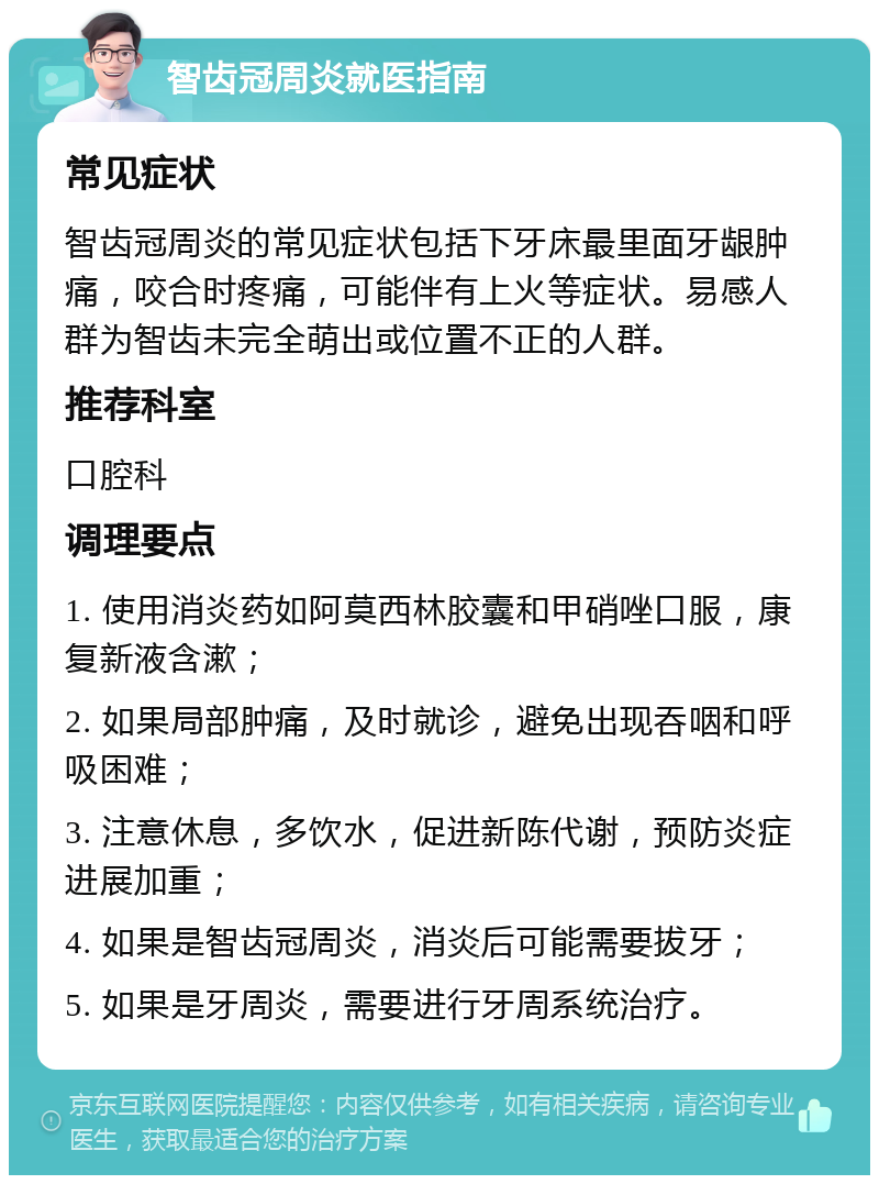 智齿冠周炎就医指南 常见症状 智齿冠周炎的常见症状包括下牙床最里面牙龈肿痛，咬合时疼痛，可能伴有上火等症状。易感人群为智齿未完全萌出或位置不正的人群。 推荐科室 口腔科 调理要点 1. 使用消炎药如阿莫西林胶囊和甲硝唑口服，康复新液含漱； 2. 如果局部肿痛，及时就诊，避免出现吞咽和呼吸困难； 3. 注意休息，多饮水，促进新陈代谢，预防炎症进展加重； 4. 如果是智齿冠周炎，消炎后可能需要拔牙； 5. 如果是牙周炎，需要进行牙周系统治疗。