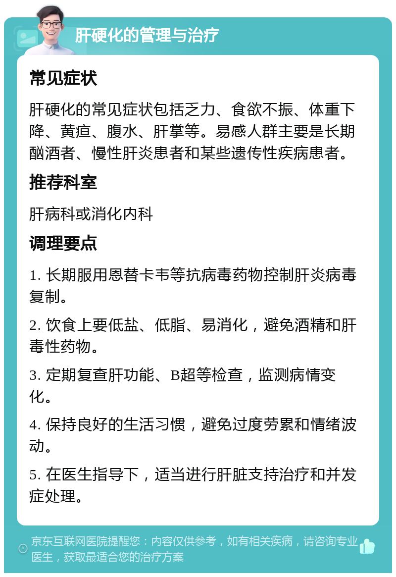 肝硬化的管理与治疗 常见症状 肝硬化的常见症状包括乏力、食欲不振、体重下降、黄疸、腹水、肝掌等。易感人群主要是长期酗酒者、慢性肝炎患者和某些遗传性疾病患者。 推荐科室 肝病科或消化内科 调理要点 1. 长期服用恩替卡韦等抗病毒药物控制肝炎病毒复制。 2. 饮食上要低盐、低脂、易消化，避免酒精和肝毒性药物。 3. 定期复查肝功能、B超等检查，监测病情变化。 4. 保持良好的生活习惯，避免过度劳累和情绪波动。 5. 在医生指导下，适当进行肝脏支持治疗和并发症处理。