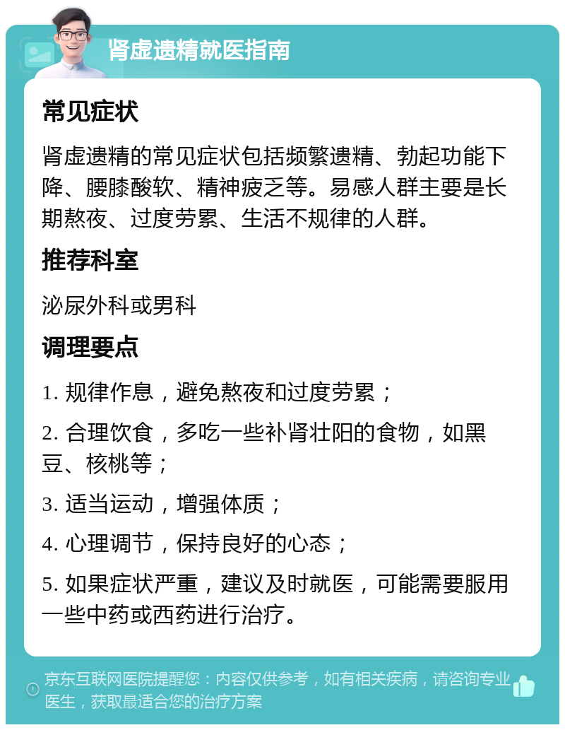 肾虚遗精就医指南 常见症状 肾虚遗精的常见症状包括频繁遗精、勃起功能下降、腰膝酸软、精神疲乏等。易感人群主要是长期熬夜、过度劳累、生活不规律的人群。 推荐科室 泌尿外科或男科 调理要点 1. 规律作息，避免熬夜和过度劳累； 2. 合理饮食，多吃一些补肾壮阳的食物，如黑豆、核桃等； 3. 适当运动，增强体质； 4. 心理调节，保持良好的心态； 5. 如果症状严重，建议及时就医，可能需要服用一些中药或西药进行治疗。