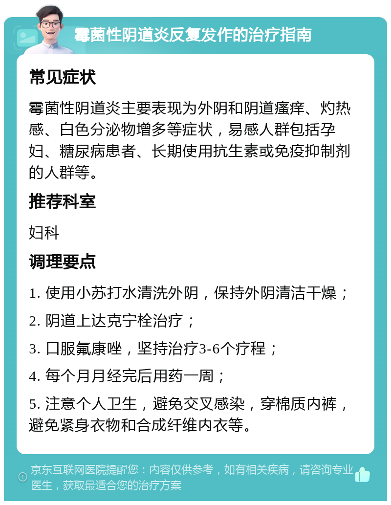 霉菌性阴道炎反复发作的治疗指南 常见症状 霉菌性阴道炎主要表现为外阴和阴道瘙痒、灼热感、白色分泌物增多等症状，易感人群包括孕妇、糖尿病患者、长期使用抗生素或免疫抑制剂的人群等。 推荐科室 妇科 调理要点 1. 使用小苏打水清洗外阴，保持外阴清洁干燥； 2. 阴道上达克宁栓治疗； 3. 口服氟康唑，坚持治疗3-6个疗程； 4. 每个月月经完后用药一周； 5. 注意个人卫生，避免交叉感染，穿棉质内裤，避免紧身衣物和合成纤维内衣等。