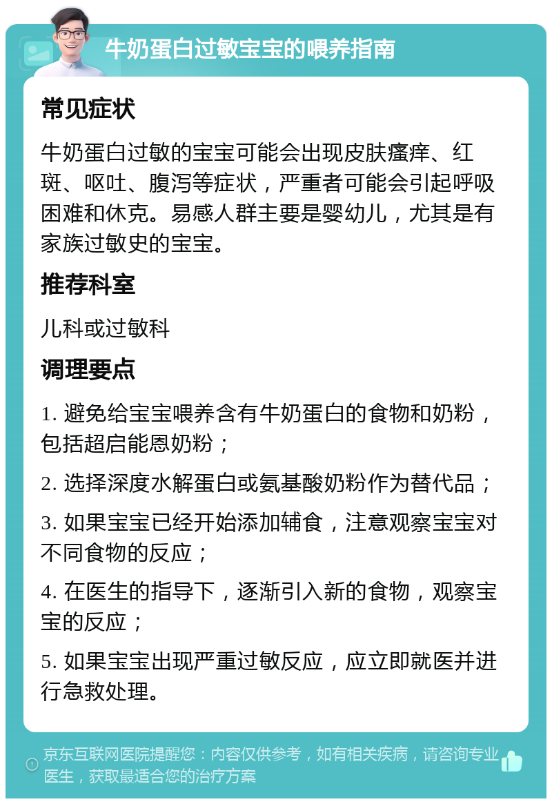 牛奶蛋白过敏宝宝的喂养指南 常见症状 牛奶蛋白过敏的宝宝可能会出现皮肤瘙痒、红斑、呕吐、腹泻等症状，严重者可能会引起呼吸困难和休克。易感人群主要是婴幼儿，尤其是有家族过敏史的宝宝。 推荐科室 儿科或过敏科 调理要点 1. 避免给宝宝喂养含有牛奶蛋白的食物和奶粉，包括超启能恩奶粉； 2. 选择深度水解蛋白或氨基酸奶粉作为替代品； 3. 如果宝宝已经开始添加辅食，注意观察宝宝对不同食物的反应； 4. 在医生的指导下，逐渐引入新的食物，观察宝宝的反应； 5. 如果宝宝出现严重过敏反应，应立即就医并进行急救处理。