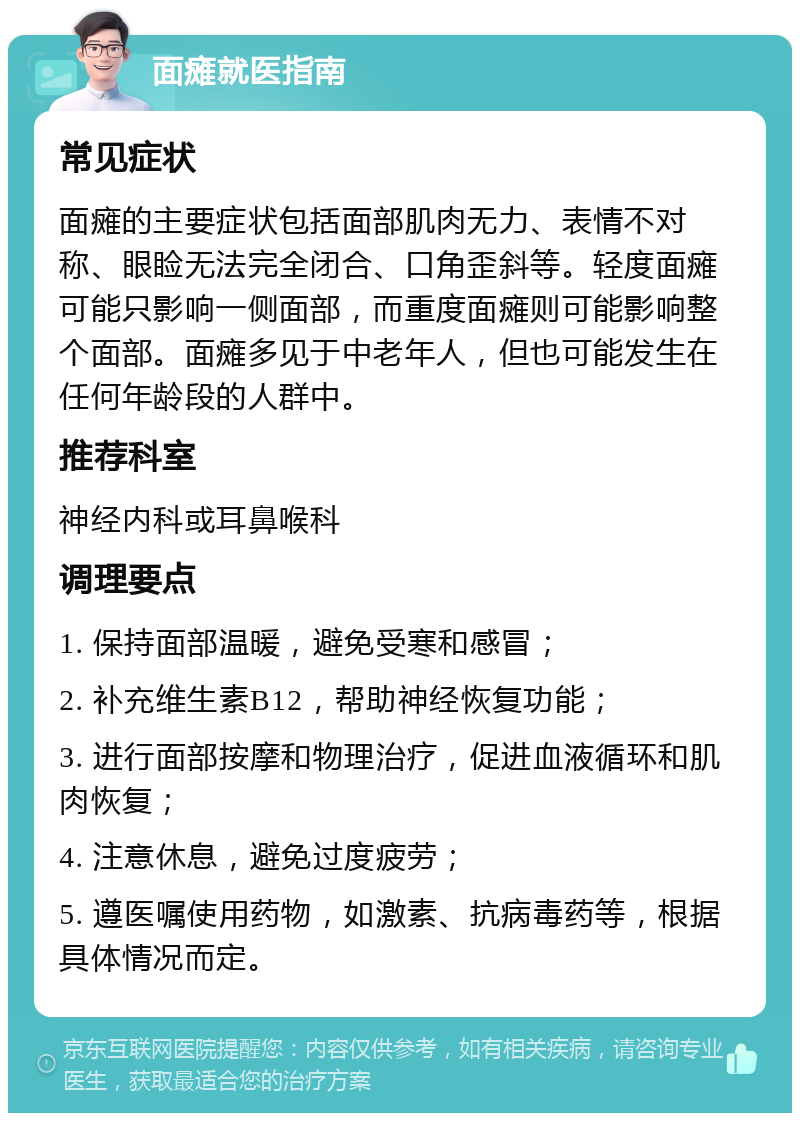 面瘫就医指南 常见症状 面瘫的主要症状包括面部肌肉无力、表情不对称、眼睑无法完全闭合、口角歪斜等。轻度面瘫可能只影响一侧面部，而重度面瘫则可能影响整个面部。面瘫多见于中老年人，但也可能发生在任何年龄段的人群中。 推荐科室 神经内科或耳鼻喉科 调理要点 1. 保持面部温暖，避免受寒和感冒； 2. 补充维生素B12，帮助神经恢复功能； 3. 进行面部按摩和物理治疗，促进血液循环和肌肉恢复； 4. 注意休息，避免过度疲劳； 5. 遵医嘱使用药物，如激素、抗病毒药等，根据具体情况而定。