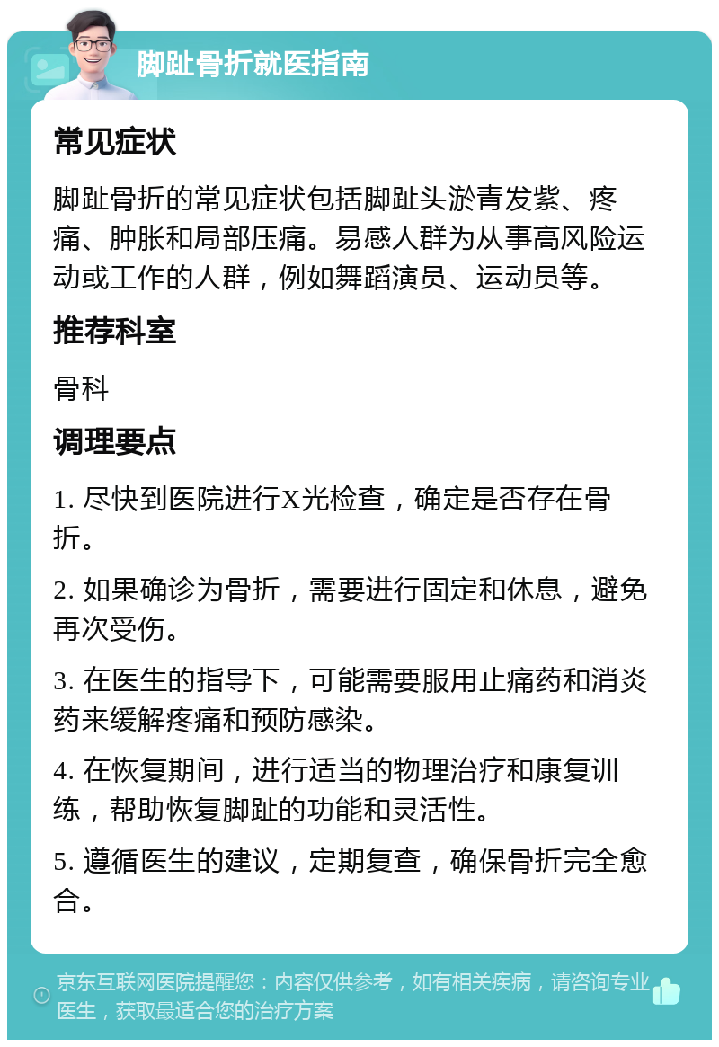 脚趾骨折就医指南 常见症状 脚趾骨折的常见症状包括脚趾头淤青发紫、疼痛、肿胀和局部压痛。易感人群为从事高风险运动或工作的人群，例如舞蹈演员、运动员等。 推荐科室 骨科 调理要点 1. 尽快到医院进行X光检查，确定是否存在骨折。 2. 如果确诊为骨折，需要进行固定和休息，避免再次受伤。 3. 在医生的指导下，可能需要服用止痛药和消炎药来缓解疼痛和预防感染。 4. 在恢复期间，进行适当的物理治疗和康复训练，帮助恢复脚趾的功能和灵活性。 5. 遵循医生的建议，定期复查，确保骨折完全愈合。