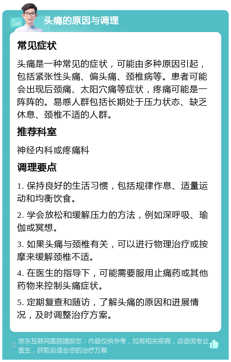 头痛的原因与调理 常见症状 头痛是一种常见的症状，可能由多种原因引起，包括紧张性头痛、偏头痛、颈椎病等。患者可能会出现后颈痛、太阳穴痛等症状，疼痛可能是一阵阵的。易感人群包括长期处于压力状态、缺乏休息、颈椎不适的人群。 推荐科室 神经内科或疼痛科 调理要点 1. 保持良好的生活习惯，包括规律作息、适量运动和均衡饮食。 2. 学会放松和缓解压力的方法，例如深呼吸、瑜伽或冥想。 3. 如果头痛与颈椎有关，可以进行物理治疗或按摩来缓解颈椎不适。 4. 在医生的指导下，可能需要服用止痛药或其他药物来控制头痛症状。 5. 定期复查和随访，了解头痛的原因和进展情况，及时调整治疗方案。