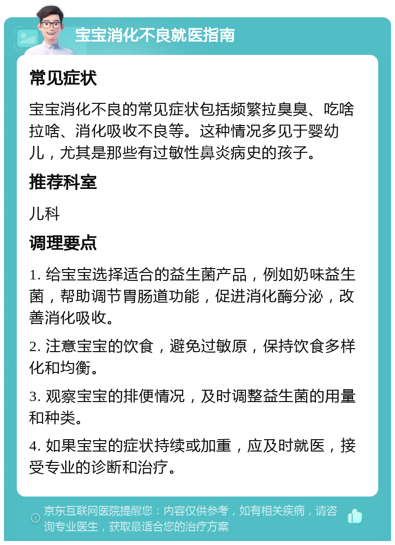 宝宝消化不良就医指南 常见症状 宝宝消化不良的常见症状包括频繁拉臭臭、吃啥拉啥、消化吸收不良等。这种情况多见于婴幼儿，尤其是那些有过敏性鼻炎病史的孩子。 推荐科室 儿科 调理要点 1. 给宝宝选择适合的益生菌产品，例如奶味益生菌，帮助调节胃肠道功能，促进消化酶分泌，改善消化吸收。 2. 注意宝宝的饮食，避免过敏原，保持饮食多样化和均衡。 3. 观察宝宝的排便情况，及时调整益生菌的用量和种类。 4. 如果宝宝的症状持续或加重，应及时就医，接受专业的诊断和治疗。