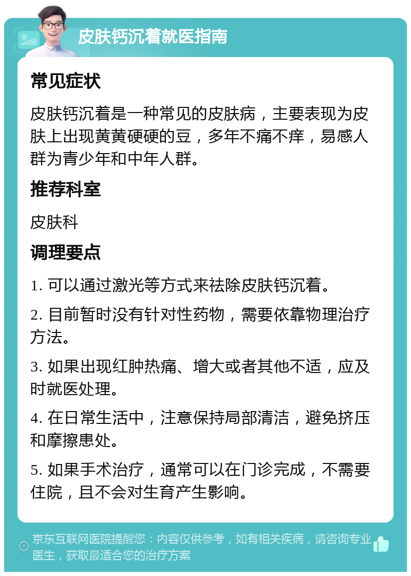 皮肤钙沉着就医指南 常见症状 皮肤钙沉着是一种常见的皮肤病，主要表现为皮肤上出现黄黄硬硬的豆，多年不痛不痒，易感人群为青少年和中年人群。 推荐科室 皮肤科 调理要点 1. 可以通过激光等方式来祛除皮肤钙沉着。 2. 目前暂时没有针对性药物，需要依靠物理治疗方法。 3. 如果出现红肿热痛、增大或者其他不适，应及时就医处理。 4. 在日常生活中，注意保持局部清洁，避免挤压和摩擦患处。 5. 如果手术治疗，通常可以在门诊完成，不需要住院，且不会对生育产生影响。