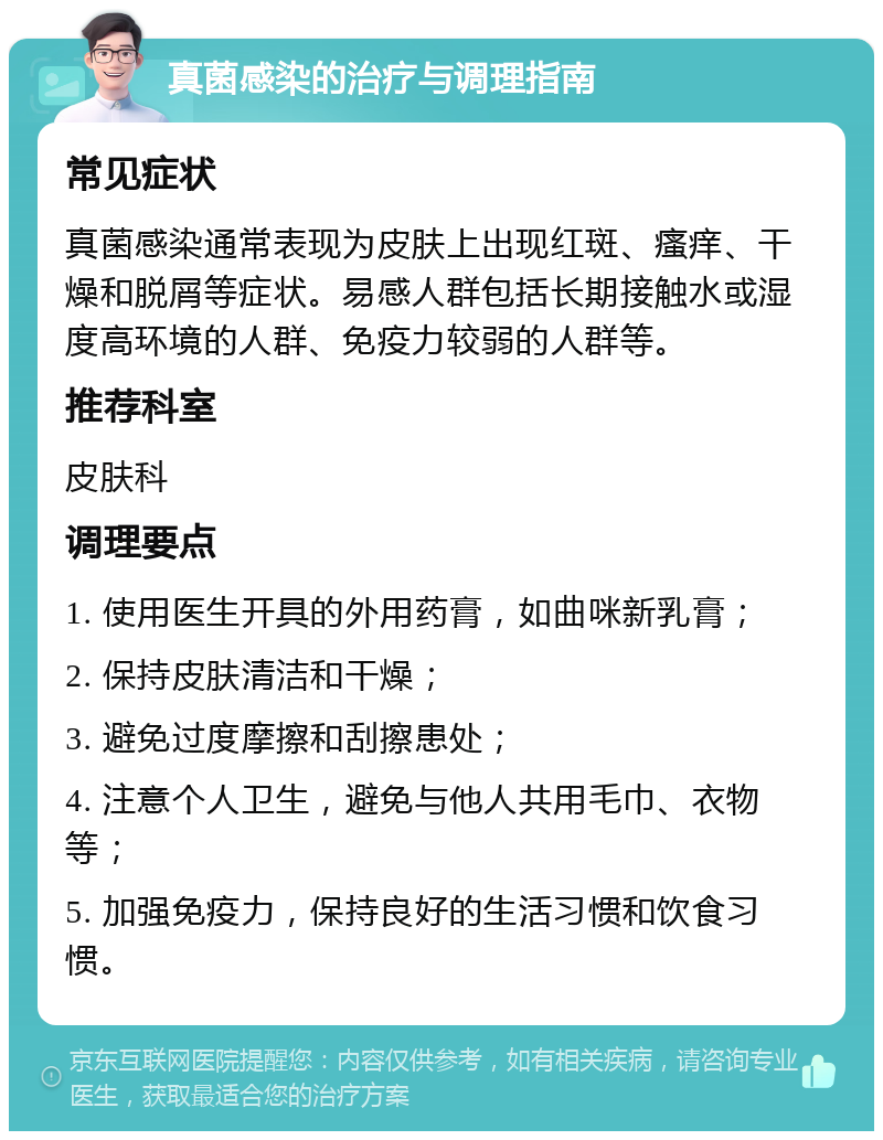 真菌感染的治疗与调理指南 常见症状 真菌感染通常表现为皮肤上出现红斑、瘙痒、干燥和脱屑等症状。易感人群包括长期接触水或湿度高环境的人群、免疫力较弱的人群等。 推荐科室 皮肤科 调理要点 1. 使用医生开具的外用药膏，如曲咪新乳膏； 2. 保持皮肤清洁和干燥； 3. 避免过度摩擦和刮擦患处； 4. 注意个人卫生，避免与他人共用毛巾、衣物等； 5. 加强免疫力，保持良好的生活习惯和饮食习惯。