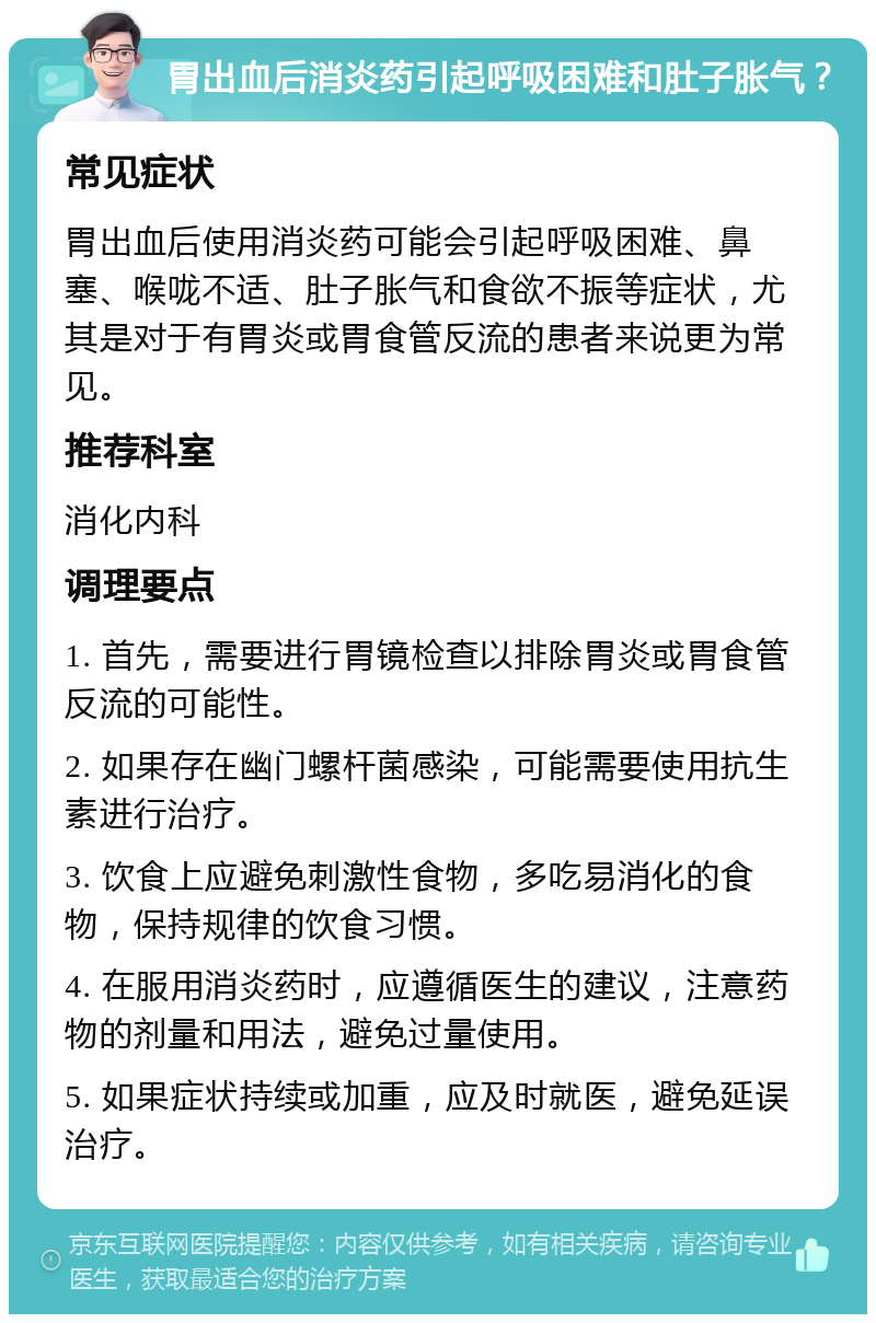 胃出血后消炎药引起呼吸困难和肚子胀气？ 常见症状 胃出血后使用消炎药可能会引起呼吸困难、鼻塞、喉咙不适、肚子胀气和食欲不振等症状，尤其是对于有胃炎或胃食管反流的患者来说更为常见。 推荐科室 消化内科 调理要点 1. 首先，需要进行胃镜检查以排除胃炎或胃食管反流的可能性。 2. 如果存在幽门螺杆菌感染，可能需要使用抗生素进行治疗。 3. 饮食上应避免刺激性食物，多吃易消化的食物，保持规律的饮食习惯。 4. 在服用消炎药时，应遵循医生的建议，注意药物的剂量和用法，避免过量使用。 5. 如果症状持续或加重，应及时就医，避免延误治疗。