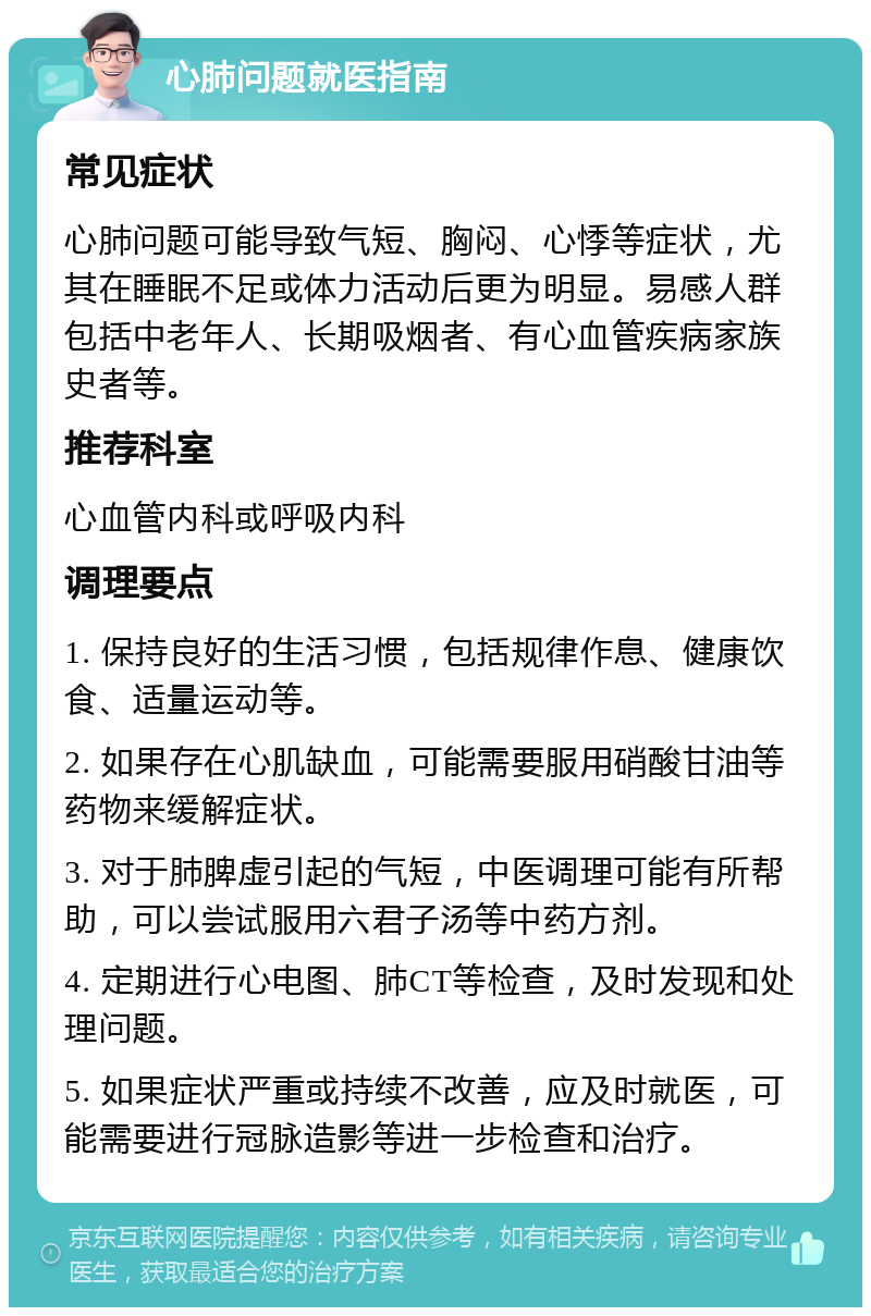 心肺问题就医指南 常见症状 心肺问题可能导致气短、胸闷、心悸等症状，尤其在睡眠不足或体力活动后更为明显。易感人群包括中老年人、长期吸烟者、有心血管疾病家族史者等。 推荐科室 心血管内科或呼吸内科 调理要点 1. 保持良好的生活习惯，包括规律作息、健康饮食、适量运动等。 2. 如果存在心肌缺血，可能需要服用硝酸甘油等药物来缓解症状。 3. 对于肺脾虚引起的气短，中医调理可能有所帮助，可以尝试服用六君子汤等中药方剂。 4. 定期进行心电图、肺CT等检查，及时发现和处理问题。 5. 如果症状严重或持续不改善，应及时就医，可能需要进行冠脉造影等进一步检查和治疗。