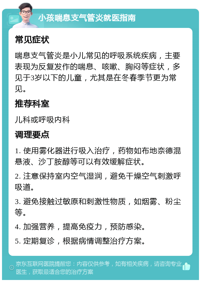 小孩喘息支气管炎就医指南 常见症状 喘息支气管炎是小儿常见的呼吸系统疾病，主要表现为反复发作的喘息、咳嗽、胸闷等症状，多见于3岁以下的儿童，尤其是在冬春季节更为常见。 推荐科室 儿科或呼吸内科 调理要点 1. 使用雾化器进行吸入治疗，药物如布地奈德混悬液、沙丁胺醇等可以有效缓解症状。 2. 注意保持室内空气湿润，避免干燥空气刺激呼吸道。 3. 避免接触过敏原和刺激性物质，如烟雾、粉尘等。 4. 加强营养，提高免疫力，预防感染。 5. 定期复诊，根据病情调整治疗方案。