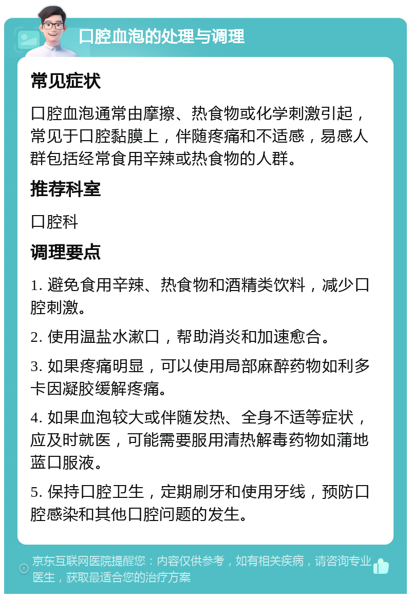 口腔血泡的处理与调理 常见症状 口腔血泡通常由摩擦、热食物或化学刺激引起，常见于口腔黏膜上，伴随疼痛和不适感，易感人群包括经常食用辛辣或热食物的人群。 推荐科室 口腔科 调理要点 1. 避免食用辛辣、热食物和酒精类饮料，减少口腔刺激。 2. 使用温盐水漱口，帮助消炎和加速愈合。 3. 如果疼痛明显，可以使用局部麻醉药物如利多卡因凝胶缓解疼痛。 4. 如果血泡较大或伴随发热、全身不适等症状，应及时就医，可能需要服用清热解毒药物如蒲地蓝口服液。 5. 保持口腔卫生，定期刷牙和使用牙线，预防口腔感染和其他口腔问题的发生。