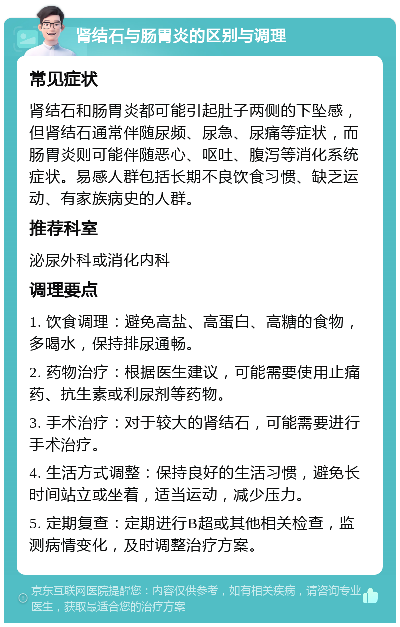 肾结石与肠胃炎的区别与调理 常见症状 肾结石和肠胃炎都可能引起肚子两侧的下坠感，但肾结石通常伴随尿频、尿急、尿痛等症状，而肠胃炎则可能伴随恶心、呕吐、腹泻等消化系统症状。易感人群包括长期不良饮食习惯、缺乏运动、有家族病史的人群。 推荐科室 泌尿外科或消化内科 调理要点 1. 饮食调理：避免高盐、高蛋白、高糖的食物，多喝水，保持排尿通畅。 2. 药物治疗：根据医生建议，可能需要使用止痛药、抗生素或利尿剂等药物。 3. 手术治疗：对于较大的肾结石，可能需要进行手术治疗。 4. 生活方式调整：保持良好的生活习惯，避免长时间站立或坐着，适当运动，减少压力。 5. 定期复查：定期进行B超或其他相关检查，监测病情变化，及时调整治疗方案。