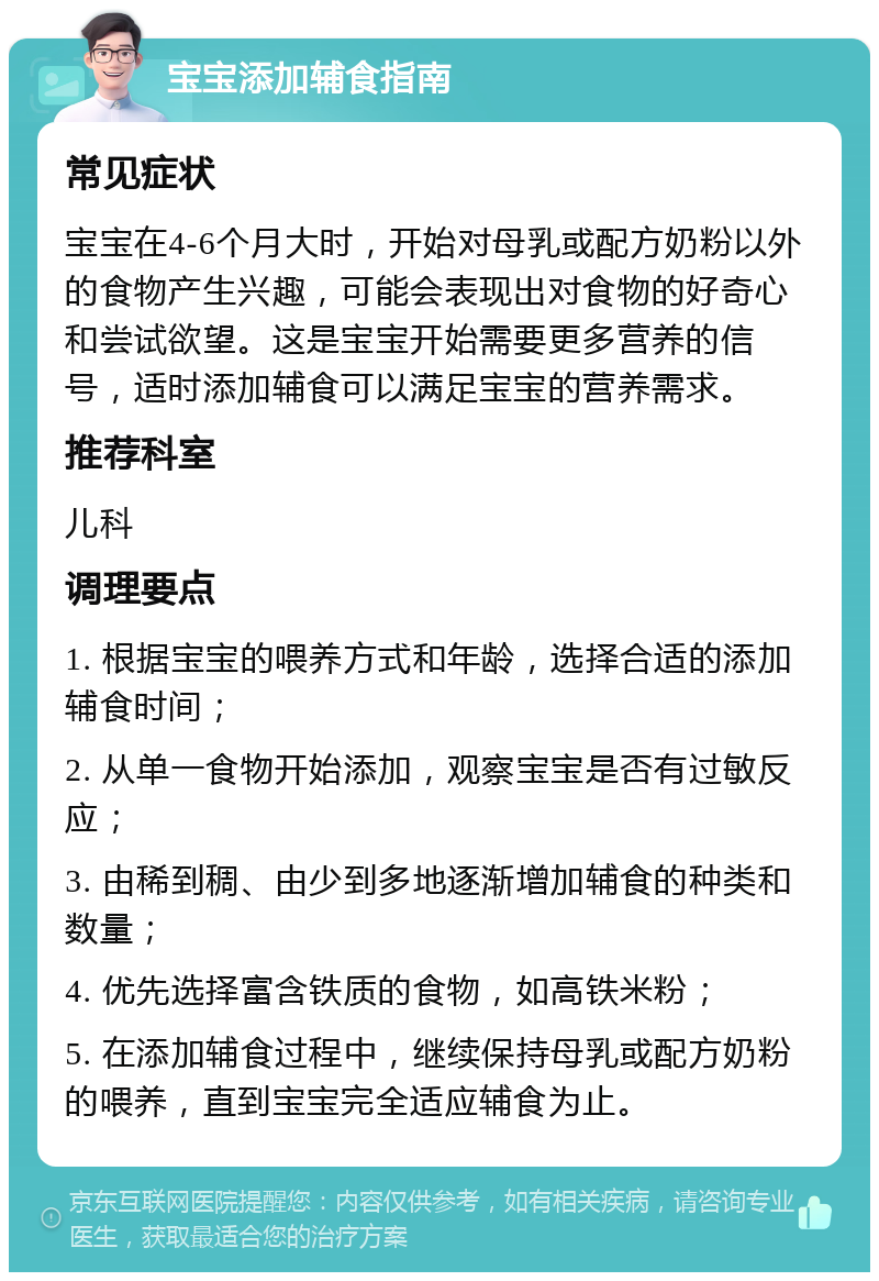 宝宝添加辅食指南 常见症状 宝宝在4-6个月大时，开始对母乳或配方奶粉以外的食物产生兴趣，可能会表现出对食物的好奇心和尝试欲望。这是宝宝开始需要更多营养的信号，适时添加辅食可以满足宝宝的营养需求。 推荐科室 儿科 调理要点 1. 根据宝宝的喂养方式和年龄，选择合适的添加辅食时间； 2. 从单一食物开始添加，观察宝宝是否有过敏反应； 3. 由稀到稠、由少到多地逐渐增加辅食的种类和数量； 4. 优先选择富含铁质的食物，如高铁米粉； 5. 在添加辅食过程中，继续保持母乳或配方奶粉的喂养，直到宝宝完全适应辅食为止。