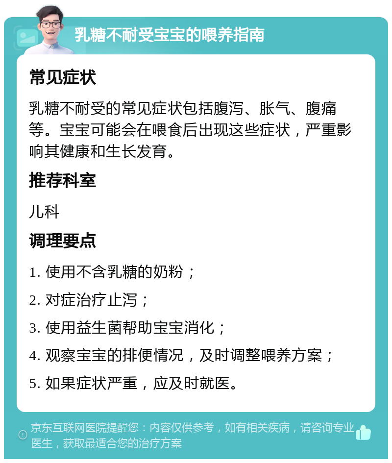 乳糖不耐受宝宝的喂养指南 常见症状 乳糖不耐受的常见症状包括腹泻、胀气、腹痛等。宝宝可能会在喂食后出现这些症状，严重影响其健康和生长发育。 推荐科室 儿科 调理要点 1. 使用不含乳糖的奶粉； 2. 对症治疗止泻； 3. 使用益生菌帮助宝宝消化； 4. 观察宝宝的排便情况，及时调整喂养方案； 5. 如果症状严重，应及时就医。