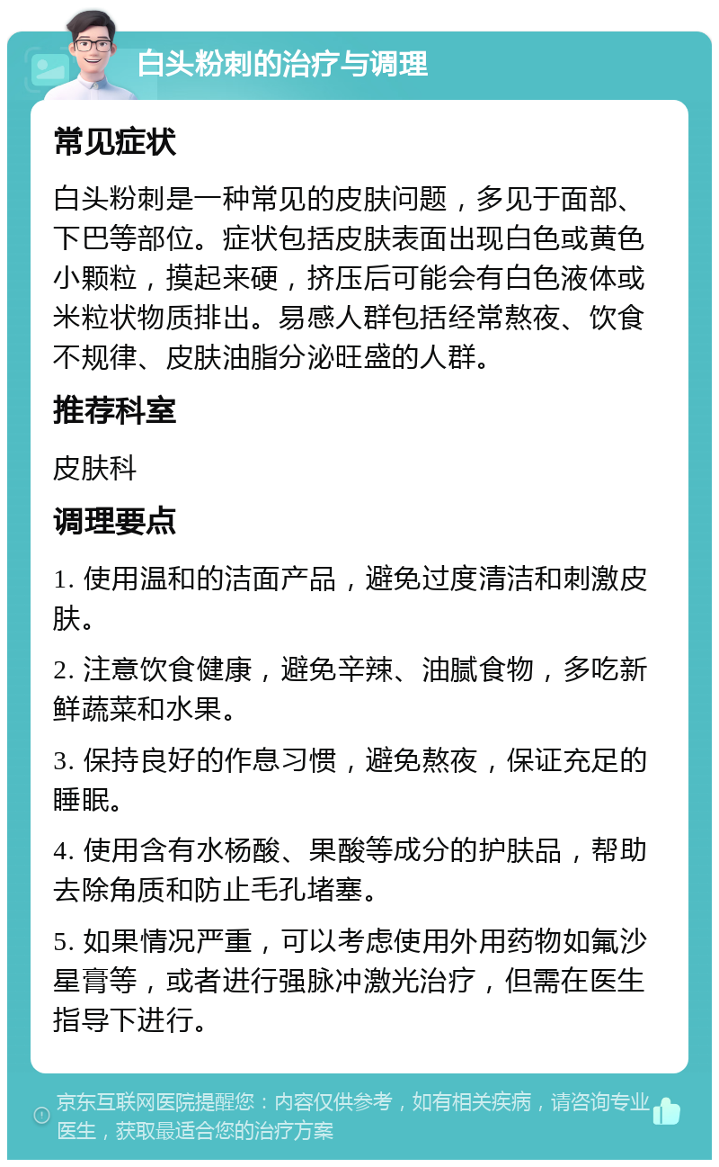 白头粉刺的治疗与调理 常见症状 白头粉刺是一种常见的皮肤问题，多见于面部、下巴等部位。症状包括皮肤表面出现白色或黄色小颗粒，摸起来硬，挤压后可能会有白色液体或米粒状物质排出。易感人群包括经常熬夜、饮食不规律、皮肤油脂分泌旺盛的人群。 推荐科室 皮肤科 调理要点 1. 使用温和的洁面产品，避免过度清洁和刺激皮肤。 2. 注意饮食健康，避免辛辣、油腻食物，多吃新鲜蔬菜和水果。 3. 保持良好的作息习惯，避免熬夜，保证充足的睡眠。 4. 使用含有水杨酸、果酸等成分的护肤品，帮助去除角质和防止毛孔堵塞。 5. 如果情况严重，可以考虑使用外用药物如氟沙星膏等，或者进行强脉冲激光治疗，但需在医生指导下进行。